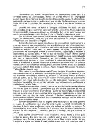 149
Desenvolver um acordo Vencer/Vencer de desempenho como este é a
atividade central da administração. Tendo um acordo firmado, os empregados
podem cuidar de si mesmos, a partir das referências deste acordo. O administrador
pode então agir como o carro madrinha em uma corrida. Ele faz com que a prova se
inicie, depois sai do caminho. Seu trabalho, daí em diante, é remover as manchas de
óleo.
Quando um chefe se torna o principal assistente de cada um dos
subordinados, ele pode aumentar significativamente seu controle. Níveis superiores
de administração e supervisão podem ser eliminados. Em vez de supervisionar seis
ou oito, um gerente pode cuidar de vinte, trinta, cinqüenta funcionários ou mais.
Nos acordos de desempenho Vencer/Vencer, as conseqüências são resultado
lógico do desempenho, mais do que uma recompensa ou punição arbitrária
estabelecida pela pessoa encarregada.
Existem basicamente quatro modalidades de conseqüência (recompensar a si
mesmo - recompensas e penalidades) que a gerência ou os pais podem controlar -
financeiras, psicológicas, de oportunidade e de responsabilidade. As conseqüências
financeiras incluem coisas como a renda, opções de ações, gratificações ou
penalidades. As psicológicas incluem o reconhecimento, a aprovação, o respeito, a
credibilidade ou a perda deles. A não ser que as pessoas estejam lutando apenas
pela sobrevivência, a recompensa psicológica com freqüência gera mais motivação
do que a compensação financeira. A oportunidade inclui treinamento,
desenvolvimento, estímulo e outros benefícios. A responsabilidade tem a ver com
visão e autoridade, e ambas podem ser aumentadas ou diminuídas. Os acordos
Vencer/Vencer especificam as conseqüências em uma ou mais áreas, e as pessoas
envolvidas sabem disso desde o começo. Assim, ninguém faz apostas no escuro.
Tudo está claro logo de cara.
Além destas conseqüências pessoais lógicas, também é importante identificar
claramente quais são os resultados naturais para a organização. Por exemplo, o que
vai acontecer se eu chegar atrasado ao trabalho, ou se eu me recusar a cooperar
com os outros, se eu não desenvolver acordos Vencer/Vencer de desempenho
razoáveis com meus subordinados, se eu não estabelecer recompensas pelos
resultados desejados, ou se eu não estimular seu aprimoramento profissional e
melhorias na carreira deles.
Quando minha filha fez 16 anos, fizemos um acordo Vencer/Vencer referente
ao uso do carro da família. Combinamos que ela deveria obedecer às leis de
trânsito, e que deveria manter o carro limpo e cuidar da manutenção. Concordamos
que ela deveria usar o carro apenas para propósitos responsáveis, e servir de
motorista para os pais, de modo razoável. E também concordamos que ela
desempenharia todas as suas tarefas espontaneamente, sem precisar ser advertida.
Estas eram as nossas metas.
Também concordamos que ela pagaria parte das despesas do carro, gasolina
e seguro. E combinamos que faríamos uma reunião semanal normalmente no
domingo à tarde, para avaliarmos como ela estava se saindo no acordo. As
conseqüências eram claras. Enquanto ela fizesse sua parte do acordo, poderia usar
o carro. Se não cumprisse o combinado, perderia o privilégio, até que mudasse de
atitude.
Este acordo Vencer/Vencer criou expectativa claras desde o início, para
ambas as partes. Era bom para ela - poderia usar o carro - e certamente era
vantajoso para Sandra e para mim. Agora minha filha poderia cuidar de seu
transporte e ajudar no nosso. E não precisaríamos mais nos preocupar com a
 