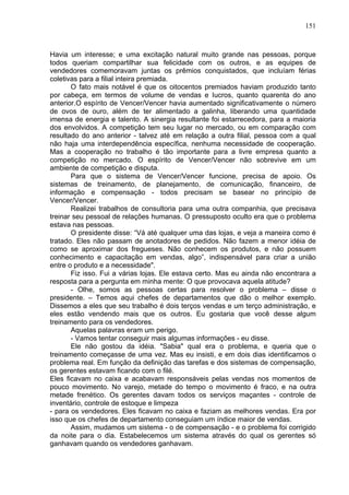 151
Havia um interesse; e uma excitação natural muito grande nas pessoas, porque
todos queriam compartilhar sua felicidade com os outros, e as equipes de
vendedores comemoravam juntas os prêmios conquistados, que incluíam férias
coletivas para a filial inteira premiada.
O fato mais notável é que os oitocentos premiados haviam produzido tanto
por cabeça, em termos de volume de vendas e Iucros, quanto quarenta do ano
anterior.O espírito de Vencer/Vencer havia aumentado significativamente o número
de ovos de ouro, além de ter alimentado a galinha, liberando uma quantidade
imensa de energia e talento. A sinergia resultante foi estarrecedora, para a maioria
dos envolvidos. A competição tem seu lugar no mercado, ou em comparação com
resultado do ano anterior - talvez até em relação a outra filial, pessoa com a qual
não haja uma interdependência específica, nenhuma necessidade de cooperação.
Mas a cooperação no trabalho é tão importante para a livre empresa quanto a
competição no mercado. O espírito de Vencer/Vencer não sobrevive em um
ambiente de competição e disputa.
Para que o sistema de Vencer/Vencer funcione, precisa de apoio. Os
sistemas de treinamento, de planejamento, de comunicação, financeiro, de
informação e compensação - todos precisam se basear no princípio de
Vencer/Vencer.
Realizei trabalhos de consultoria para uma outra companhia, que precisava
treinar seu pessoal de relações humanas. O pressuposto oculto era que o problema
estava nas pessoas.
O presidente disse: “Vá até qualquer uma das lojas, e veja a maneira como é
tratado. Eles não passam de anotadores de pedidos. Não fazem a menor idéia de
como se aproximar dos fregueses. Não conhecem os produtos, e não possuem
conhecimento e capacitação em vendas, algo”, indispensável para criar a união
entre o produto e a necessidade".
Fiz isso. Fui a várias lojas. Ele estava certo. Mas eu ainda não encontrara a
resposta para a pergunta em minha mente: O que provocava aquela atitude?
- Olhe, somos as pessoas certas para resolver o problema – disse o
presidente. – Temos aqui chefes de departamentos que dão o melhor exemplo.
Dissemos a eles que seu trabalho é dois terços vendas e um terço administração, e
eles estão vendendo mais que os outros. Eu gostaria que você desse algum
treinamento para os vendedores.
Aquelas palavras eram um perigo.
- Vamos tentar conseguir mais algumas informações - eu disse.
Ele não gostou da idéia. "Sabia" qual era o problema, e queria que o
treinamento começasse de uma vez. Mas eu insisti, e em dois dias identificamos o
problema real. Em função da definição das tarefas e dos sistemas de compensação,
os gerentes estavam ficando com o filé.
Eles ficavam no caixa e acabavam responsáveis pelas vendas nos momentos de
pouco movimento. No varejo, metade do tempo o movimento é fraco, e na outra
metade frenético. Os gerentes davam todos os serviços maçantes - controle de
inventário, controle de estoque e limpeza
- para os vendedores. Eles ficavam no caixa e faziam as melhores vendas. Era por
isso que os chefes de departamento conseguiam um índice maior de vendas.
Assim, mudamos um sistema - o de compensação - e o problema foi corrigido
da noite para o dia. Estabelecemos um sistema através do qual os gerentes só
ganhavam quando os vendedores ganhavam.
 
