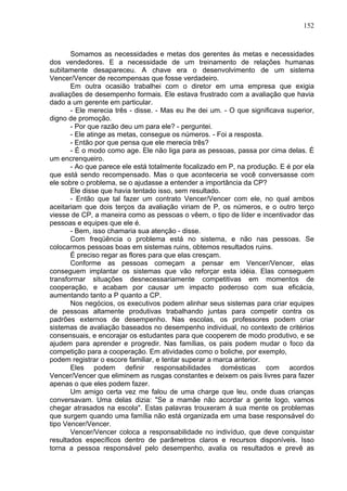 152
Somamos as necessidades e metas dos gerentes às metas e necessidades
dos vendedores. E a necessidade de um treinamento de relações humanas
subitamente desapareceu. A chave era o desenvolvimento de um sistema
Vencer/Vencer de recompensas que fosse verdadeiro.
Em outra ocasião trabalhei com o diretor em uma empresa que exigia
avaliações de desempenho formais. Ele estava frustrado com a avaliação que havia
dado a um gerente em particular.
- Ele merecia três - disse. - Mas eu lhe dei um. - O que significava superior,
digno de promoção.
- Por que razão deu um para ele? - perguntei.
- Ele atinge as metas, consegue os números. - Foi a resposta.
- Então por que pensa que ele merecia três?
- É o modo como age. Ele não liga para as pessoas, passa por cima delas. É
um encrenqueiro.
- Ao que parece ele está totalmente focalizado em P, na produção. E é por ela
que está sendo recompensado. Mas o que aconteceria se você conversasse com
ele sobre o problema, se o ajudasse a entender a importância da CP?
Ele disse que havia tentado isso, sem resultado.
- Então que tal fazer um contrato Vencer/Vencer com ele, no qual ambos
aceitariam que dois terços da avaliação viriam de P, os números, e o outro terço
viesse de CP, a maneira como as pessoas o vêem, o tipo de líder e incentivador das
pessoas e equipes que ele é.
- Bem, isso chamaria sua atenção - disse.
Com freqüência o problema está no sistema, e não nas pessoas. Se
colocarmos pessoas boas em sistemas ruins, obtemos resultados ruins.
É preciso regar as flores para que elas cresçam.
Conforme as pessoas começam a pensar em Vencer/Vencer, elas
conseguem implantar os sistemas que vão reforçar esta idéia. Elas conseguem
transformar situações desnecessariamente competitivas em momentos de
cooperação, e acabam por causar um impacto poderoso com sua eficácia,
aumentando tanto a P quanto a CP.
Nos negócios, os executivos podem alinhar seus sistemas para criar equipes
de pessoas altamente produtivas trabalhando juntas para competir contra os
padrões externos de desempenho. Nas escolas, os professores podem criar
sistemas de avaliação baseados no desempenho individual, no contexto de critérios
consensuais, e encorajar os estudantes para que cooperem de modo produtivo, e se
ajudem para aprender e progredir. Nas famílias, os pais podem mudar o foco da
competição para a cooperação. Em atividades como o boliche, por exemplo,
podem registrar o escore familiar, e tentar superar a marca anterior.
Eles podem definir responsabilidades domésticas com acordos
Vencer/Vencer que eliminem as rusgas constantes e deixem os pais livres para fazer
apenas o que eles podem fazer.
Um amigo certa vez me falou de uma charge que leu, onde duas crianças
conversavam. Uma delas dizia: "Se a mamãe não acordar a gente logo, vamos
chegar atrasados na escola". Estas palavras trouxeram à sua mente os problemas
que surgem quando uma família não está organizada em uma base responsável do
tipo Vencer/Vencer.
Vencer/Vencer coloca a responsabilidade no indivíduo, que deve conquistar
resultados específicos dentro de parâmetros claros e recursos disponíveis. Isso
torna a pessoa responsável pelo desempenho, avalia os resultados e prevê as
 