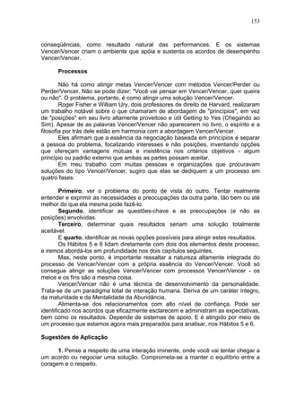 153
conseqüências, como resultado natural das performances. E os sistemas
Vencer/Vencer criam o ambiente que apóia e sustenta os acordos de desempenho
Vencer/Vencer.
Processos
Não há como atingir metas Vencer/Vencer com métodos Vencer/Perder ou
Perder/Vencer. Não se pode dizer: "Você vai pensar em Vencer/Vencer, quer queira
ou não". O problema, portanto, é como atingir uma solução Vencer/Vencer.
Roger Fisher e William Ury, dois professores de direito de Harvard, realizaram
um trabalho notável sobre o que chamaram de abordagem de "princípios", em vez
de "posições" em seu livro altamente proveitoso e útil Getting to Yes (Chegando ao
Sim). Apesar de as palavras Vencer/Vencer não aparecerem no livro, o espírito e a
filosofia por trás dele estão em harmonia com a abordagem Vencer/Vencer.
Eles afirmam que a essência da negociação baseada em princípios é separar
a pessoa do problema, focalizando interesses e não posições, inventando opções
que ofereçam vantagens mútuas e insistência nos critérios objetivos - algum
princípio ou padrão externo que ambas as partes possam aceitar.
Em meu trabalho com muitas pessoas e organizações que procuravam
soluções do tipo Vencer/Vencer, sugiro que elas se dediquem a um processo em
quatro fases:
Primeiro, ver o problema do ponto de vista do outro. Tentar realmente
entender e exprimir as necessidades e preocupações da outra parte, tão bem ou até
melhor do que ela mesma pode fazê-lo.
Segundo, identificar as questões-chave e as preocupações (e não as
posições) envolvidas.
Terceiro, determinar quais resultados seriam uma solução totalmente
aceitável.
E quarto, identificar as novas opções possíveis para atingir estes resultados.
Os Hábitos 5 e 6 lidam diretamente com dois dos elementos deste processo,
e iremos abordá-los em profundidade nos dois capítulos seguintes.
Mas, neste ponto, é importante ressaltar a natureza altamente integrada do
processo de Vencer/Vencer com a própria essência do Vencer/Vencer. Você só
consegue atingir as soluções Vencer/Vencer com processos Vencer/Vencer - os
meios e os fins são a mesma coisa.
Vencer/Vencer não é uma técnica de desenvolvimento da personalidade.
Trata-se de um paradigma total de interação humana. Deriva de um caráter íntegro,
da maturidade e da Mentalidade da Abundância.
Alimenta-se dos relacionamentos com alto nível de confiança. Pode ser
identificado nos acordos que eficazmente esclarecem e administram as expectativas,
bem como os resultados. Depende de sistemas de apoio. E é atingido por meio de
um processo que estamos agora mais preparados para analisar, nos Hábitos 5 e 6.
Sugestões de Aplicação
1. Pense a respeito de uma interação iminente, onde você vai tentar chegar a
um acordo ou negociar uma solução. Comprometa-se a manter o equilíbrio entre a
coragem e o respeito.
 