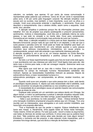 158
calculam, na verdade, que apenas 10 por cento de nossa comunicação é
representada pelas palavras que emitimos. Cerca de 30 por cento é representada
pelos sons, e 60 por cento pela linguagem corporal. Na atenção empática você
escuta com os ouvidos, mas também, e mais importante, ouve com os olhos e o
coração. Você ouve procurando entender o significado, o sentimento. Ouve para
descobrir o comportamento. Usa o cérebro direito, assim como o esquerdo. Você
sente, intui, percebe.
A atenção empática é poderosa porque lhe dá informações precisas para
trabalhar. Em vez de projetar sua própria autobiografia e presumir pensamentos,
sentimentos, motivos e interpretações, você lida com a realidade interna da outra
pessoa, o que está no coração e na mente dela. Ouve para compreender.
Concentra-se em receber a comunicação mais profunda de outro ser humano.
Além disso, a atenção empática é a chave para se fazer depósitos na Conta
Bancária Emocional, porque nada do que você faz é um depósito, a não ser que a
outra pessoa o perceba como tal. Você pode se matar de trabalhar para fazer um
depósito, apenas para transformá-lo em uma retirada quando a outra pessoa
considera seus esforços manipulativos, intimidatórios, em causa própria ou
condescendente, porque você não entende o que realmente interessa para ela.
A atenção empática é, em e por si só, um imenso depósito na Conta Bancária
Emocional. É profundamente terapêutica e positiva, porque dá à pessoa "ar
psicológico".
Se todo o ar fosse repentinamente sugado para fora do local onde está agora,
o que aconteceria com seu interesse por este livro? Você ligaria mais para ele, não
daria mais a mínima para nada, a não ser conseguir respirar. Sobreviver seria sua
única motivação.
Mas agora que você tem ar, isso não o motiva. Esta é uma das grandes
descobertas no campo da motivação humana: Necessidades satisfeitas não
motivam. Apenas as necessidades insatisfeitas motivam as pessoas. Depois de
sobrevivência física, a maior necessidade humana é a
sobrevivência psicológica - ser compreendido, se afirmar, receber incentivo, ser
amado.
Quando você ouve com empatia o que outra pessoa tem a dizer, está dando
ar psicológico àquela pessoa. E, depois que esta necessidade vital é satisfeita, você
pode se concentrar na solução dos problemas ou nos conselhos que tem a dar.
A necessidade de ar psicológico causa um grande impacto nas comunicações
em todas as áreas da vida.
Expliquei este conceito em um seminário que estava dando em Chicago, faz
algum tempo, e instruí os participantes a praticar a atenção empática naquela noite.
Na manhã seguinte, um homem veio falar comigo, quase explodindo de alegria.
- Sabe o que aconteceu na noite passada? - disse. - Estava tentando fechar
uma transação imobiliária empresarial enquanto estava aqui em Chicago. Tive uma
reunião com os interessados, seus advogados e um outro corretor imobiliário, que
havia feito uma proposta alternativa.
"Tive a impressão de que iria perder o negócio. Estava trabalhando nisso
havia seis meses, e, literalmente, tinha jogado todas as fichas nesta transação.
Todas mesmo. Entrei em pânico. Fiz tudo que pude - recorri a todos os argumentos,
usei todas as técnicas de vendas que conhecia. A única coisa que eu poderia fazer
era dizer: “Não podemos pelo menos adiar esta decisão por mais algum tempo?
Entretanto o momento era tão propício, e eles estavam muito impacientes, pois o
processo fora longo demais, que era óbvia a intenção de fecharem negócio
 
