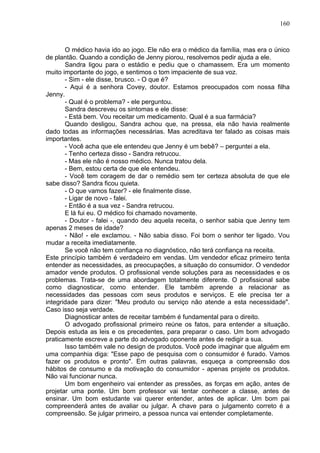 160
O médico havia ido ao jogo. Ele não era o médico da família, mas era o único
de plantão. Quando a condição de Jenny piorou, resolvemos pedir ajuda a ele.
Sandra ligou para o estádio e pediu que o chamassem. Era um momento
muito importante do jogo, e sentimos o tom impaciente de sua voz.
- Sim - ele disse, brusco. - O que é?
- Aqui é a senhora Covey, doutor. Estamos preocupados com nossa filha
Jenny.
- Qual é o problema? - ele perguntou.
Sandra descreveu os sintomas e ele disse:
- Está bem. Vou receitar um medicamento. Qual é a sua farmácia?
Quando desligou, Sandra achou que, na pressa, ela não havia realmente
dado todas as informações necessárias. Mas acreditava ter falado as coisas mais
importantes.
- Você acha que ele entendeu que Jenny é um bebê? – perguntei a ela.
- Tenho certeza disso - Sandra retrucou.
- Mas ele não é nosso médico. Nunca tratou dela.
- Bem, estou certa de que ele entendeu.
- Você tem coragem de dar o remédio sem ter certeza absoluta de que ele
sabe disso? Sandra ficou quieta.
- O que vamos fazer? - ele finalmente disse.
- Ligar de novo - falei.
- Então é a sua vez - Sandra retrucou.
E lá fui eu. O médico foi chamado novamente.
- Doutor - falei -, quando deu aquela receita, o senhor sabia que Jenny tem
apenas 2 meses de idade?
- Não! - ele exclamou. - Não sabia disso. Foi bom o senhor ter ligado. Vou
mudar a receita imediatamente.
Se você não tem confiança no diagnóstico, não terá confiança na receita.
Este princípio também é verdadeiro em vendas. Um vendedor eficaz primeiro tenta
entender as necessidades, as preocupações, a situação do consumidor. O vendedor
amador vende produtos. O profissional vende soluções para as necessidades e os
problemas. Trata-se de uma abordagem totalmente diferente. O profissional sabe
como diagnosticar, como entender. Ele também aprende a relacionar as
necessidades das pessoas com seus produtos e serviços. E ele precisa ter a
integridade para dizer: "Meu produto ou serviço não atende a esta necessidade".
Caso isso seja verdade.
Diagnosticar antes de receitar também é fundamental para o direito.
O advogado profissional primeiro reúne os fatos, para entender a situação.
Depois estuda as leis e os precedentes, para preparar o caso. Um bom advogado
praticamente escreve a parte do advogado oponente antes de redigir a sua.
Isso também vale no design de produtos. Você pode imaginar que alguém em
uma companhia diga: "Esse papo de pesquisa com o consumidor é furado. Vamos
fazer os produtos e pronto". Em outras palavras, esqueça a compreensão dos
hábitos de consumo e da motivação do consumidor - apenas projete os produtos.
Não vai funcionar nunca.
Um bom engenheiro vai entender as pressões, as forças em ação, antes de
projetar uma ponte. Um bom professor vai tentar conhecer a classe, antes de
ensinar. Um bom estudante vai querer entender, antes de aplicar. Um bom pai
compreenderá antes de avaliar ou julgar. A chave para o julgamento correto é a
compreensão. Se julgar primeiro, a pessoa nunca vai entender completamente.
 