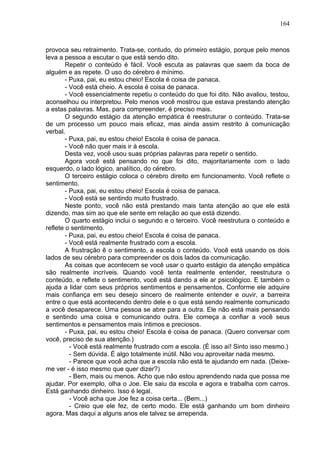 164
provoca seu retraimento. Trata-se, contudo, do primeiro estágio, porque pelo menos
leva a pessoa a escutar o que está sendo dito.
Repetir o conteúdo é fácil. Você escuta as palavras que saem da boca de
alguém e as repete. O uso do cérebro é mínimo.
- Puxa, pai, eu estou cheio! Escola é coisa de panaca.
- Você está cheio. A escola é coisa de panaca.
- Você essencialmente repetiu o conteúdo do que foi dito. Não avaliou, testou,
aconselhou ou interpretou. Pelo menos você mostrou que estava prestando atenção
a estas palavras. Mas, para compreender, é preciso mais.
O segundo estágio da atenção empática é reestruturar o conteúdo. Trata-se
de um processo um pouco mais eficaz, mas ainda assim restrito à comunicação
verbal.
- Puxa, pai, eu estou cheio! Escola é coisa de panaca.
- Você não quer mais ir à escola.
Desta vez, você usou suas próprias palavras para repetir o sentido.
Agora você está pensando no que foi dito, majoritariamente com o lado
esquerdo, o lado lógico, analítico, do cérebro.
O terceiro estágio coloca o cérebro direito em funcionamento. Você reflete o
sentimento.
- Puxa, pai, eu estou cheio! Escola é coisa de panaca.
- Você está se sentindo muito frustrado.
Neste ponto, você não está prestando mais tanta atenção ao que ele está
dizendo, mas sim ao que ele sente em relação ao que está dizendo.
O quarto estágio inclui o segundo e o terceiro. Você reestrutura o conteúdo e
reflete o sentimento.
- Puxa, pai, eu estou cheio! Escola é coisa de panaca.
- Você está realmente frustrado com a escola.
A frustração ê o sentimento, a escola o conteúdo. Você está usando os dois
lados de seu cérebro para compreender os dois lados da comunicação.
As coisas que acontecem se você usar o quarto estágio da atenção empática
são realmente incríveis. Quando você tenta realmente entender, reestrutura o
conteúdo, e reflete o sentimento, você está dando a ele ar psicológico. E também o
ajuda a lidar com seus próprios sentimentos e pensamentos. Conforme ele adquire
mais confiança em seu desejo sincero de realmente entender e ouvir, a barreira
entre o que está acontecendo dentro dele e o que está sendo realmente comunicado
a você desaparece. Uma pessoa se abre para a outra. Ele não está mais pensando
e sentindo uma coisa e comunicando outra. Ele começa a confiar a você seus
sentimentos e pensamentos mais íntimos e preciosos.
- Puxa, pai, eu estou cheio! Escola é coisa de panaca. (Quero conversar com
você, preciso de sua atenção.)
- Você está realmente frustrado com a escola. (É isso aí! Sinto isso mesmo.)
- Sem dúvida. É algo totalmente inútil. Não vou aproveitar nada mesmo.
- Parece que você acha que a escola não está te ajudando em nada. (Deixe-
me ver - é isso mesmo que quer dizer?)
- Bem, mais ou menos. Acho que não estou aprendendo nada que possa me
ajudar. Por exemplo, olha o Joe. Ele saiu da escola e agora e trabalha com carros.
Está ganhando dinheiro. Isso é legal.
- Você acha que Joe fez a coisa certa... (Bem...)
- Creio que ele fez, de certo modo. Ele está ganhando um bom dinheiro
agora. Mas daqui a alguns anos ele talvez se arrependa.
 