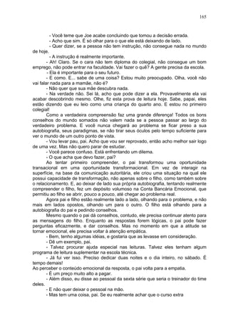 165
- Você teme que Joe acabe concluindo que tomou a decisão errada.
- Acho que sim. É só olhar para o que ele está deixando de lado.
- Quer dizer, se a pessoa não tem instrução, não consegue nada no mundo
de hoje.
- A instrução é realmente importante.
- Ah! Claro. Se o cara não tem diploma do colegial, não consegue um bom
emprego, não pode entrar na faculdade. Vai fazer o quê? A gente precisa da escola.
- Ela é importante para o seu futuro.
- E como. E... sabe de uma coisa? Estou muito preocupado. Olha, você não
vai falar nada para a mamãe, não é?
- Não quer que sua mãe descubra nada.
- Na verdade não. Sei lá, acho que pode dizer a ela. Provavelmente ela vai
acabar descobrindo mesmo. Olhe, fiz esta prova de leitura hoje. Sabe, papai, eles
estão dizendo que eu leio como uma criança do quarto ano. E estou no primeiro
colegial!
Como a verdadeira compreensão faz uma grande diferença! Todos os bons
conselhos do mundo somados não valem nada se a pessoa passar ao largo do
verdadeiro problema. E você nunca chegará ao problema se ficar preso a sua
autobiografia, seus paradigmas, se não tirar seus óculos pelo tempo suficiente para
ver o mundo de um outro ponto de vista.
- Vou levar pau, pai. Acho que vou ser reprovado, então acho melhor sair logo
de uma vez. Mas não quero parar de estudar.
- Você parece confuso. Está enfrentando um dilema.
- O que acha que devo fazer, pai?
Ao tentar primeiro compreender, o pai transformou uma oportunidade
transacional em uma oportunidade transformacional. Em vez de interagir na
superfície, na base da comunicação autoritária, ele criou uma situação na qual ele
possui capacidade de transformação, não apenas sobre o filho, como também sobre
o relacionamento. E, ao deixar de lado sua própria autobiografia, tentando realmente
compreender o filho, fez um depósito volumoso na Conta Bancária Emocional, que
permitiu ao filho se abrir, pouco a pouco, até chegar ao problema real.
Agora pai e filho estão realmente lado a lado, olhando para o problema, e não
mais em lados opostos, olhando um para o outro. O filho está olhando para a
autobiografia do pai e pedindo conselhos.
Mesmo quando o pai dá conselhos, contudo, ele precisa continuar atento para
as mensagens do filho. Enquanto as respostas forem lógicas, o pai pode fazer
perguntas eficazmente, e dar conselhos. Mas no momento em que a atitude se
tornar emocional, ele precisa voltar à atenção empática.
- Bem, tenho algumas idéias, e gostaria que as levasse em consideração.
- Dê um exemplo, pai.
- Talvez procurar ajuda especial nas leituras. Talvez eles tenham algum
programa de leitura suplementar na escola técnica.
- Já fui ver isso. Preciso dedicar duas noites e o dia inteiro, no sábado. É
tempo demais!
Ao perceber o conteúdo emocional da resposta, o pai volta para a empatia.
- É um preço muito alto a pagar.
- Além disso, eu disse ao pessoal da sexta série que seria o treinador do time
deles.
- E não quer deixar o pessoal na mão.
- Mas tem uma coisa, pai. Se eu realmente achar que o curso extra
 