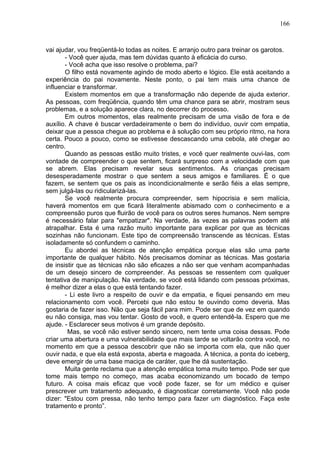 166
vai ajudar, vou freqüentá-lo todas as noites. E arranjo outro para treinar os garotos.
- Você quer ajuda, mas tem dúvidas quanto à eficácia do curso.
- Você acha que isso resolve o problema, pai?
O filho está novamente agindo de modo aberto e lógico. Ele está aceitando a
experiência do pai novamente. Neste ponto, o pai tem mais uma chance de
influenciar e transformar.
Existem momentos em que a transformação não depende de ajuda exterior.
As pessoas, com freqüência, quando têm uma chance para se abrir, mostram seus
problemas, e a solução aparece clara, no decorrer do processo.
Em outros momentos, elas realmente precisam de uma visão de fora e de
auxílio. A chave é buscar verdadeiramente o bem do indivíduo, ouvir com empatia,
deixar que a pessoa chegue ao problema e à solução com seu próprio ritmo, na hora
certa. Pouco a pouco, como se estivesse descascando uma cebola, até chegar ao
centro.
Quando as pessoas estão muito tristes, e você quer realmente ouvi-las, com
vontade de compreender o que sentem, ficará surpreso com a velocidade com que
se abrem. Elas precisam revelar seus sentimentos. As crianças precisam
desesperadamente mostrar o que sentem a seus amigos e familiares. É o que
fazem, se sentem que os pais as incondicionalmente e serão fiéis a elas sempre,
sem julgá-las ou ridicularizá-las.
Se você realmente procura compreender, sem hipocrisia e sem malícia,
haverá momentos em que ficará literalmente abismado com o conhecimento e a
compreensão puros que fluirão de você para os outros seres humanos. Nem sempre
é necessário falar para "empatizar". Na verdade, às vezes as palavras podem até
atrapalhar. Esta é uma razão muito importante para explicar por que as técnicas
sozinhas não funcionam. Este tipo de compreensão transcende as técnicas. Estas
isoladamente só confundem o caminho.
Eu abordei as técnicas de atenção empática porque elas são uma parte
importante de qualquer hábito. Nós precisamos dominar as técnicas. Mas gostaria
de insistir que as técnicas não são eficazes a não ser que venham acompanhadas
de um desejo sincero de compreender. As pessoas se ressentem com qualquer
tentativa de manipulação. Na verdade, se você está lidando com pessoas próximas,
é melhor dizer a elas o que está tentando fazer.
- Li este livro a respeito de ouvir e da empatia, e fiquei pensando em meu
relacionamento com você. Percebi que não estou te ouvindo como deveria. Mas
gostaria de fazer isso. Não que seja fácil para mim. Pode ser que de vez em quando
eu não consiga, mas vou tentar. Gosto de você, e quero entendê-la. Espero que me
ajude. - Esclarecer seus motivos é um grande depósito.
Mas, se você não estiver sendo sincero, nem tente uma coisa dessas. Pode
criar uma abertura e uma vulnerabilidade que mais tarde se voltarão contra você, no
momento em que a pessoa descobrir que não se importa com ela, que não quer
ouvir nada, e que ela está exposta, aberta e magoada. A técnica, a ponta do iceberg,
deve emergir de uma base maciça de caráter, que lhe dá sustentação.
Muita gente reclama que a atenção empática toma muito tempo. Pode ser que
tome mais tempo no começo, mas acaba economizando um bocado de tempo
futuro. A coisa mais eficaz que você pode fazer, se for um médico e quiser
prescrever um tratamento adequado, é diagnosticar corretamente. Você não pode
dizer: "Estou com pressa, não tenho tempo para fazer um diagnóstico. Faça este
tratamento e pronto”.
 