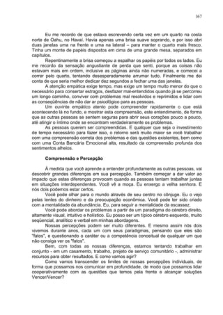 167
Eu me recordo de que estava escrevendo certa vez em um quarto na costa
norte de Oahu, no Havaí. Havia apenas uma brisa suave soprando, e por isso abri
duas janelas uma na frente e uma na lateral – para manter o quarto mais fresco.
Tinha um monte de papéis dispostos em cima de uma grande mesa, separados em
capítulos.
Repentinamente a brisa começou a espalhar os papéis por todos os lados. Eu
me recordo da sensação angustiante de perda que senti, porque as coisas não
estavam mais em ordem, inclusive as páginas ainda não numeradas, e comecei a
correr pelo quarto, tentando desesperadamente arrumar tudo. Finalmente me dei
conta de que seria melhor dedicar dez segundos a fechar uma das janelas.
A atenção empática exige tempo, mas exige um tempo muito menor do que o
necessário para consertar estragos, desfazer mal-entendidos quando já se percorreu
um longo caminho, conviver com problemas mal resolvidos e reprimidos e lidar com
as conseqüências de não dar ar psicológico para as pessoas.
Um ouvinte empático atento pode compreender rapidamente o que está
acontecendo lá no fundo, e mostrar esta compreensão, este entendimento, de forma
que as outras pessoas se sentem seguras para abrir seus corações pouco a pouco,
até atingir o íntimo onde se encontram verdadeiramente os problemas.
As pessoas querem ser compreendidas. E qualquer que seja o investimento
de tempo necessário para fazer isso, o retorno será muito maior se você trabalhar
com uma compreensão correta dos problemas e das questões existentes, bem como
com uma Conta Bancária Emocional alta, resultado da compreensão profunda dos
sentimentos alheios.
Compreensão e Percepção
À medida que você aprende a entender profundamente as outras pessoas, vai
descobrir grandes diferenças em sua percepção. Também começar a dar valor ao
impacto que estas diferenças provocam quando as pessoas tentam trabalhar juntas
em situações interdependentes. Você vê a moça. Eu enxergo a velha senhora. E
nós dois podemos estar certos.
Você pode olhar para o mundo através de seu centro no cônjuge. Eu o vejo
pelas lentes do dinheiro e da preocupação econômica. Você pode ter sido criado
com a mentalidade da abundância. Eu, para seguir a mentalidade da escassez.
Você pode abordar os problemas a partir de um paradigma do cérebro direito,
altamente visual, intuitivo e holístico. Eu posso ser um típico cérebro esquerdo, muito
seqüencial, analítico e verbal em minhas abordagens.
Nossas percepções podem ser muito diferentes. E mesmo assim nós dois
vivemos durante anos, cada um com seus paradigmas, pensando que eles são
"fatos", e questionando o caráter ou a competência conceitual de qualquer um que
não consiga ver os "fatos".
Bem, com todas as nossas diferenças, estamos tentando trabalhar em
conjunto - em um casamento, trabalho, projeto de serviço comunitário -, administrar
recursos para obter resultados. E como vamos agir?
Como vamos transcender os limites de nossas percepções individuais, de
forma que possamos nos comunicar em profundidade, de modo que possamos lidar
cooperativamente com as questões que temos pela frente e alcançar soluções
Vencer/Vencer?
 
