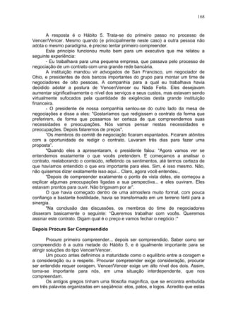 168
A resposta é o Hábito 5. Trata-se do primeiro passo no processo de
Vencer/Vencer. Mesmo quando (e principalmente neste caso) a outra pessoa não
adota o mesmo paradigma, é preciso tentar primeiro compreender.
Este princípio funcionou muito bem para um executivo que me relatou a
seguinte experiência:
- Eu trabalhava para uma pequena empresa, que passava pelo processo de
negociação de um contrato com uma grande rede bancária.
A instituição mandou vir advogados de San Francisco, um negociador de
Ohio, e presidentes de dois bancos importantes do grupo para montar um time de
negociadores de oito pessoas. A companhia para a qual eu trabalhava havia
decidido adotar a postura de Vencer/Vencer ou Nada Feito. Eles desejavam
aumentar significativamente o nível dos serviços e seus custos, mas estavam sendo
virtualmente sufocados pela quantidade de exigências desta grande instituição
financeira.
- O presidente de nossa companhia sentou-se do outro lado da mesa de
negociações e disse a eles: "Gostaríamos que redigissem o contrato da forma que
preferirem, de forma que possamos ter certeza de que compreendemos suas
necessidades e preocupações. Nós vamos pensar nestas necessidades e
preocupações. Depois falaremos de preços".
“Os membros do comitê de negociação ficaram espantados. Ficaram atônitos
com a oportunidade de redigir o contrato. Levaram três dias para fazer uma
proposta”.
"Quando eles a apresentaram, o presidente falou: “Agora vamos ver se
entendemos exatamente o que vocês pretendem. E começamos a analisar o
contrato, reelaborando o conteúdo, refletindo os sentimentos, até termos certeza de
que havíamos entendido o que era importante para eles. Sim, é isso mesmo. Não,
não quisemos dizer exatamente isso aqui... Claro, agora você entendeu..
“Depois de compreender exatamente o ponto de vista deles, ele começou a
explicar algumas preocupações ligadas a sua perspectiva... e eles ouviram. Eles
estavam prontos para ouvir. Não brigavam por ar”.
O que havia começado dentro de uma atmosfera muito formal, com pouca
confiança e bastante hostilidade, havia se transformado em um terreno fértil para a
sinergia.
"Na conclusão das discussões, os membros do time de negociadores
disseram basicamente o seguinte: “Queremos trabalhar com vocês. Queremos
assinar este contrato. Digam qual é o preço e vamos fechar o negócio :"
Depois Procure Ser Compreendido
Procure primeiro compreender... depois ser compreendido. Saber como ser
compreendido é a outra metade do Hábito 5, e é igualmente importante para se
atingir soluções do tipo Vencer/Vencer.
Um pouco antes definimos a maturidade como o equilíbrio entre a coragem e
a consideração ou o respeito. Procurar compreender exige consideração, procurar
ser entendido requer coragem. Vencer/Vencer exige um alto nível dos dois. Assim,
torna-se importante para nós, em uma situação interdependente, que nos
compreendam.
Os antigos gregos tinham uma filosofia magnífica, que se encontra embutida
em três palavras organizadas em seqüência: etos, patos, e logos. Acredito que estas
 