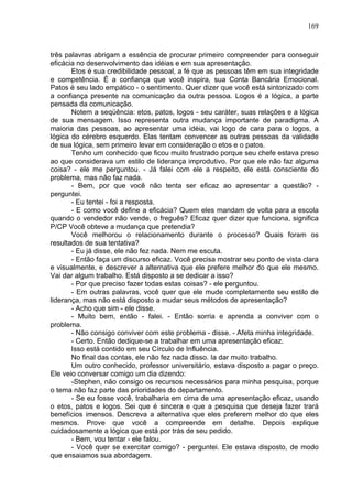 169
três palavras abrigam a essência de procurar primeiro compreender para conseguir
eficácia no desenvolvimento das idéias e em sua apresentação.
Etos é sua credibilidade pessoal, a fé que as pessoas têm em sua integridade
e competência. É a confiança que você inspira, sua Conta Bancária Emocional.
Patos é seu lado empático - o sentimento. Quer dizer que você está sintonizado com
a confiança presente na comunicação da outra pessoa. Logos é a lógica, a parte
pensada da comunicação.
Notem a seqüência: etos, patos, logos - seu caráter, suas relações e a lógica
de sua mensagem. Isso representa outra mudança importante de paradigma. A
maioria das pessoas, ao apresentar uma idéia, vai logo de cara para o logos, a
lógica do cérebro esquerdo. Elas tentam convencer as outras pessoas da validade
de sua lógica, sem primeiro levar em consideração o etos e o patos.
Tenho um conhecido que ficou muito frustrado porque seu chefe estava preso
ao que considerava um estilo de liderança improdutivo. Por que ele não faz alguma
coisa? - ele me perguntou. - Já falei com ele a respeito, ele está consciente do
problema, mas não faz nada.
- Bem, por que você não tenta ser eficaz ao apresentar a questão? -
perguntei.
- Eu tentei - foi a resposta.
- E como você define a eficácia? Quem eles mandam de volta para a escola
quando o vendedor não vende, o freguês? Eficaz quer dizer que funciona, significa
P/CP Você obteve a mudança que pretendia?
Você melhorou o relacionamento durante o processo? Quais foram os
resultados de sua tentativa?
- Eu já disse, ele não fez nada. Nem me escuta.
- Então faça um discurso eficaz. Você precisa mostrar seu ponto de vista clara
e visualmente, e descrever a alternativa que ele prefere melhor do que ele mesmo.
Vai dar algum trabalho. Está disposto a se dedicar a isso?
- Por que preciso fazer todas estas coisas? - ele perguntou.
- Em outras palavras, você quer que ele mude completamente seu estilo de
liderança, mas não está disposto a mudar seus métodos de apresentação?
- Acho que sim - ele disse.
- Muito bem, então - falei. - Então sorria e aprenda a conviver com o
problema.
- Não consigo conviver com este problema - disse. - Afeta minha integridade.
- Certo. Então dedique-se a trabalhar em uma apresentação eficaz.
Isso está contido em seu Círculo de Influência.
No final das contas, ele não fez nada disso. Ia dar muito trabalho.
Um outro conhecido, professor universitário, estava disposto a pagar o preço.
Ele veio conversar comigo um dia dizendo:
-Stephen, não consigo os recursos necessários para minha pesquisa, porque
o tema não faz parte das prioridades do departamento.
- Se eu fosse você, trabalharia em cima de uma apresentação eficaz, usando
o etos, patos e logos. Sei que é sincera e que a pesquisa que deseja fazer trará
benefícios imensos. Descreva a alternativa que eles preferem melhor do que eles
mesmos. Prove que você a compreende em detalhe. Depois explique
cuidadosamente a lógica que está por trás de seu pedido.
- Bem, vou tentar - ele falou.
- Você quer se exercitar comigo? - perguntei. Ele estava disposto, de modo
que ensaiamos sua abordagem.
 