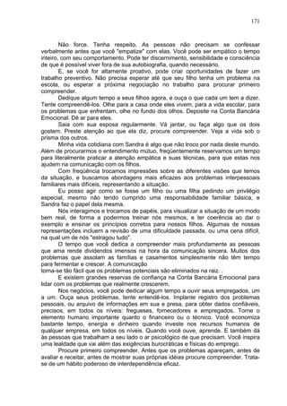 171
Não force. Tenha respeito. As pessoas não precisam se confessar
verbalmente antes que você "empatize" com elas. Você pode ser empático o tempo
inteiro, com seu comportamento. Pode ter discernimento, sensibilidade e consciência
de que é possível viver fora de sua autobiografia, quando necessário.
E, se você for altamente proativo, pode criar oportunidades de fazer um
trabalho preventivo. Não precisa esperar até que seu filho tenha um problema na
escola, ou esperar a próxima negociação no trabalho para procurar primeiro
compreender.
Dedique algum tempo a seus filhos agora, e ouça o que cada um tem a dizer.
Tente compreendê-los. Olhe para a casa onde eles vivem, para a vida escolar, para
os problemas que enfrentam, olhe no fundo dos olhos. Deposite na Conta Bancária
Emocional. Dê ar para eles.
Saia com sua esposa regularmente. Vá jantar, ou faça algo que os dois
gostem. Preste atenção ao que ela diz, procure compreender. Veja a vida sob o
prisma dos outros.
Minha vida cotidiana com Sandra é algo que não troco por nada deste mundo.
Além de procurarmos o entendimento mútuo, freqüentemente reservamos um tempo
para literalmente praticar a atenção empática e suas técnicas, para que estas nos
ajudem na comunicação com os filhos.
Com freqüência trocamos impressões sobre as diferentes visões que temos
da situação, e buscamos abordagens mais eficazes aos problemas interpessoais
familiares mais difíceis, representando a situação.
Eu posso agir como se fosse um filho ou uma filha pedindo um privilégio
especial, mesmo não tendo cumprido uma responsabilidade familiar básica, e
Sandra faz o papel dela mesma.
Nós interagimos e trocamos de papéis, para visualizar a situação de um modo
bem real, de forma a podermos treinar nós mesmos, e ter coerência ao dar o
exemplo e ensinar os princípios corretos para nossos filhos. Algumas de nossas
representações incluem a revisão de uma dificuldade passada, ou uma cena difícil,
na qual um de nós "estragou tudo".
O tempo que você dedica a compreender mais profundamente as pessoas
que ama rende dividendos imensos na hora da comunicação sincera. Muitos dos
problemas que assolam as famílias e casamentos simplesmente não têm tempo
para fermentar e crescer. A comunicação
torna-se tão fácil que os problemas potenciais são eliminados na raiz. .
E existem grandes reservas de confiança na Conta Bancária Emocional para
lidar com os problemas que realmente crescerem.
Nos negócios, você pode dedicar algum tempo a ouvir seus empregados, um
a um. Ouça seus problemas, tente entendê-los. Implante registro dos problemas
pessoais, ou arquivo de informações em sua e presa, para obter dados confiáveis,
precisos, em todos os níveis: fregueses, fornecedores e empregados. Torne o
elemento humano importante quanto o financeiro ou o técnico. Você economiza
bastante tempo, energia e dinheiro quando investe nos recursos humanos de
qualquer empresa, em todos os níveis. Quando você ouve, aprende. E também dá
às pessoas que trabalham a seu lado o ar psicológico de que precisam. Você inspira
uma lealdade que vai além das exigências burocráticas e físicas do emprego.
Procure primeiro compreender. Antes que os problemas apareçam, antes de
avaliar e receitar, antes de mostrar suas próprias idéias procure compreender. Trata-
se de um hábito poderoso de interdependência eficaz.
 