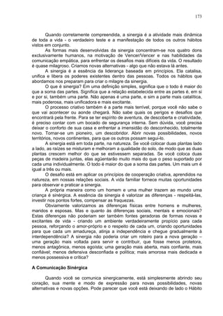 173
Quando corretamente compreendida, a sinergia é a atividade mais dinâmica
de toda a vida - o verdadeiro teste e a manifestação de todos os outros hábitos
vistos em conjunto.
As formas mais desenvolvidas da sinergia concentram-se nos quatro dons
exclusivamente humanos, na motivação de Vencer/Vencer e nas habilidades da
comunicação empática, para enfrentar os desafios mais difíceis da vida. O resultado
é quase milagroso. Criamos novas alternativas - algo que não estava lá antes.
A sinergia é a essência da liderança baseada em princípios. Ela catalisa,
unifica e libera os poderes existentes dentro das pessoas. Todos os hábitos que
abordamos nos preparam para criar o milagre da sinergia.
O que é sinergia? Em uma definição simples, significa que o todo é maior do
que a soma das partes. Significa que a relação estabelecida entre as partes é, em si
e por si, também uma parte. Não apenas é uma parte, e sim a parte mais catalítica,
mais poderosa, mais unificadora e mais excitante.
O processo criativo também é a parte mais terrível, porque você não sabe o
que vai acontecer ou aonde chegará. Não sabe quais os perigos e desafios que
encontrará pela frente. Para se ter espírito de aventura, de descoberta e criatividade,
é preciso contar com um bocado de segurança interna. Sem dúvida, você precisa
deixar o conforto de sua casa e enfrentar a imensidão do desconhecido, totalmente
novo. Tornar-se um pioneiro, um descobridor. Abrir novas possibilidades, novos
territórios, novos continentes, para que os outros possam segui-lo.
A sinergia está em toda parte, na natureza. Se você colocar duas plantas lado
a lado, as raízes se misturam e melhoram a qualidade do solo, de modo que as duas
plantas crescem melhor do que se estivessem separadas. Se você coloca duas
peças de madeira juntas, elas agüentarão muito mais do que o peso suportado por
cada uma individualmente. O todo é maior do que a soma das partes. Um mais um é
igual a três ou mais.
O desafio está em aplicar os princípios de cooperação criativa, aprendidos na
natureza, em nossas relações sociais. A vida familiar fornece muitas oportunidades
para observar e praticar a sinergia.
A própria maneira como um homem e uma mulher trazem ao mundo uma
criança é sinérgica. A essência da sinergia é valorizar as diferenças - respeitá-las,
investir nos pontos fortes, compensar as fraquezas.
Obviamente valorizamos as diferenças físicas entre homens e mulheres,
maridos e esposas. Mas e quanto às diferenças sociais, mentais e emocionais?
Estas diferenças não poderiam ser também fontes geradoras de formas novas e
excitantes de vida - criando um ambiente verdadeiramente propício para cada
pessoa, reforçando o amor-próprio e o respeito de cada um, criando oportunidades
para que cada um amadureça, atinja a independência e chegue gradualmente à
interdependência? A sinergia não poderia criar um roteiro para a nova geração –
uma geração mais voltada para servir e contribuir, que fosse menos protetora,
menos antagônica, menos egoísta; uma geração mais aberta, mais confiante, mais
confiável; menos defensiva desconfiada e política; mais amorosa mais dedicada e
menos possessiva e crítica?
A Comunicação Sinérgica
Quando você se comunica sinergicamente, está simplesmente abrindo seu
coração, sua mente e modo de expressão para novas possibilidades, novas
alternativas e novas opções. Pode parecer que você está deixando de lado o Hábito
 