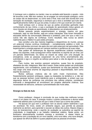 174
2 (começar com o objetivo na mente), mas na verdade está fazendo o oposto - indo
de encontro a ele. Não tem certeza, ao se engajar na comunicação sinérgica, como
as coisas vão se desenvolver, ou como será o final, mas você sem dúvida tem uma
sensação de excitação, segurança e aventura que o leva a acreditar que tudo será
significativamente melhor do que era antes. E este é o fim que você tem em mente.
Você começa com a crença de que as partes envolvidas ganharão mais
conhecimento de seu íntimo, e que a excitação do aprendizado mútuo gerará um
novo impulso em direção ao aprendizado, à descoberta e ao amadurecimento.
Muitas pessoas jamais experimentaram a sinergia, mesmo em grau
moderado, seja na vida familiar, seja em outras interações. Elas foram treinadas e
educadas dentro da comunicação defensiva e protetora, para crer que a vida e os
outros não são dignos de confiança. Como resultado, elas nunca se abrem
realmente para o Hábito 6 e para estes princípios.
Isso constitui uma das maiores tragédias e desperdícios do mundo, porque
um potencial imenso continua imobilizado – completamente estático e inútil. As
pessoas ineficientes convivem dia após dia com este potencial mal aproveitado. Elas
experimentam a sinergia apenas em campos restritos e periféricos de suas vidas.
Elas podem ter lembranças de algumas experiências criativas inusitadas,
talvez nos esportes, onde conseguiram entrar realmente no espírito de um time, por
um período determinado. Ou talvez se vissem às voltas com uma situação de
emergência, onde as pessoas cooperaram de uma forma anormalmente alta,
submetendo o ego e o orgulho ao esforço para salvar a vida de alguém ou superar
uma crise.
Para muitos, tais eventos parecem estranhos, quase fora de propósito,
afastados da vida, milagrosos. Mas não ë assim. Estas coisas podem ser produzidas
regularmente, com consistência, quase que diariamente na vida das pessoas. Mas
isso exige uma dose enorme de segurança pessoal e disponibilidade, bem como
espírito de aventura.
Muitos esforços criativos são de certo modo imprevisíveis. Eles
freqüentemente parecem ambíguos, vagos ou baseados na tentativa e, a não ser
que as pessoas tenham muita tolerância para a ambigüidade, e sintam que sua
segurança deriva da confiança nos princípios dos valores próprios, consideram
enervante e desagradável se envolverem em projetos altamente criativos. Sua
necessidade de estrutura, certezas e previsibilidade são muito altas.
Sinergia na Sala de Aula
Como professor, cheguei à conclusão de que muitas das melhores turmas
vivem a um passo do caos. A sinergia mostra o quanto professores e alunos estão
realmente abertos para o princípio de que o todo é maior que a soma das partes.
Há épocas em que nem o professor nem os alunos sabem realmente o que
vai acontecer. No início, existe um ambiente seguro, que permite às pessoas
realmente se abrirem, para aprender e escutar as idéias dos outros. Depois chega a
hora do brainstorming, onde o espírito de avaliação se subordina ao espírito da
criatividade, à imaginação e ao trabalho intelectual coletivo. Neste ponto, um
fenômeno absolutamente inusitado começa a acontecer. A classe inteira se
transforma com a excitação de um novo desafio, uma nova idéia, uma nova direção,
que apesar de difícil de definir é quase palpável para as pessoas envolvidas.
 