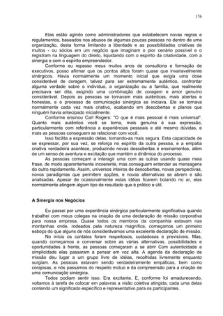 176
Elas estão agindo como administradores que estabelecem novas regras e
regulamentos, baseados nos abusos de algumas poucas pessoas no dentro de uma
organização, desta forma limitando a liberdade e as possibilidades criativas de
muitos - ou sócios em um negócio que imaginam o pior cenário possível e o
registram na linguagem do direito, liquidando com o espírito da criatividade, com a
sinergia e com o espírito empreendedor.
Conforme eu repasso meus muitos anos de consultoria e formação de
executivos, posso afirmar que os pontos altos foram quase que invariavelmente
sinérgicos. Havia normalmente um momento inicial que exigia uma dose
considerável de coragem, talvez para ser extremamente autêntico, confrontar
alguma verdade sobre o indivíduo, a organização ou a família, que realmente
precisava ser dita, exigindo uma combinação de coragem e amor genuíno
considerável. Depois as pessoas se tornavam mais autênticas, mais abertas e
honestas, e o processo de comunicação sinérgica se iniciava. Ele se tornava
normalmente cada vez mais criativo, acabando em descobertas e planos que
ninguém havia antecipado inicialmente.
Conforme ensinou Carl Rogers: "O que é mais pessoal é mais universal".
Quanto mais autêntico você se torna, mais genuína é sua expressão,
particularmente com referência a experiências pessoais e até mesmo dúvidas, e
mais as pessoas conseguem se relacionar com você.
Isso facilita a expressão delas, tornando-as mais segura. Esta capacidade de
se expressar, por sua vez, se reforça no espírito da outra pessoa, e a empatia
criativa verdadeira acontece, produzindo novas descobertas e ensinamentos, além
de um senso de aventura e excitação que mantém a dinâmica do processo.
As pessoas começam a interagir uma com as outras usando quase meia
frase, de modo aparentemente incoerente, mas conseguem entender as mensagens
do outro rapidamente. Assim, universos inteiros de descobertas, novas perspectivas,
novos paradigmas que permitem opções, e novas alternativas se abrem e são
analisadas. Apesar de ocasionalmente estas idéias ficarem boiando no ar, elas
normalmente atingem algum tipo de resultado que é prático e útil.
A Sinergia nos Negócios
Eu passei por uma experiência sinérgica particularmente significativa quando
trabalhei com meus colegas na criação de uma declaração de missão corporativa
para nossa empresa. Quase todos os membros da companhia estavam nas
montanhas onde, rodeados pela natureza magnífica, começamos um primeiro
esboço do que alguns de nós considerávamos uma excelente declaração de missão.
No início os contatos foram respeitosos, cuidadosos e previsíveis. Mas,
quando começamos a conversar sobre as várias alternativas, possibilidades e
oportunidades à frente, as pessoas começaram a se abrir Com autenticidade e
simplicidade elas passaram a pensar em voz alta. A agenda da declaração de
missão deu lugar a um grupo livre de idéias, recolhidas livremente enquanto
surgiam. As pessoas estavam sendo verdadeiramente empáticas, bem como
corajosas, e nós passamos do respeito mútuo e da compreensão para a criação de
uma comunicação sinérgica.
Todos podiam sentir isso. Era excitante. E, conforme foi amadurecendo,
voltamos à tarefa de colocar em palavras a visão coletiva atingida, cada uma delas
contendo um significado específico e representativo para os participantes.
 