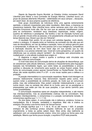 178
Depois da Segunda Guerra Mundial, os Estados Unidos nomearam David
Lilienthal para liderar a nova Comissão de Energia Atômica. Lilienthal reuniu um
grupo de pessoas altamente influentes - celebridades em seus campos -, discípulos,
por assim dizer, de seus próprios quadros de referência.
Este grupo diversificado de indivíduos tinha uma agenda extremamente
apertada, e estavam impacientes para obter resultados. Além disso, a imprensa os
pressionava bastante. Mas Lilienthal levou várias semanas para criar uma Conta
Bancária Emocional muito alta. Ele fez com que as pessoas trabalhassem juntas
para se conhecerem, revelarem seus interesses, esperanças, metas, origens,
quadros de referência e paradigmas. Ele facilitou o tipo de interação humana que
cria um grande vínculo entre as pessoas, e foi pesadamente criticado por levar tanto
tempo fazendo isso. Diziam que não era "eficiente".
O resultado final, porém, foi um grupo com estreitas ligações, muito aberto,
criativo e sinérgico. O respeito entre os membros da comissão era tão alto que em
caso de discordância, em vez de defesa e oposição, havia um esforço genuíno para
a compreensão. A atitude era: "Se uma pessoa com a sua inteligência, competência
e dedicação discorda de mim deve haver algo em sua opinião que eu não
compreendo, e eu preciso entender isso. Você tem outra perspectiva, um quadro de
referências que eu preciso adquirir também". As interações sem preconceitos se
multiplicaram, e uma atitude inusitada teve origem aí.
O diagrama a seguir mostra o quanto a confiança está vinculada aos
diferentes níveis de comunicação.
O nível mais baixo da comunicação deriva de situações de desconfiança, que
se caracterizam pela atitude defensiva, cuidadosa e freqüentemente pela linguagem
baseada nas formalidades legais, que cobre todas as possibilidades e procura
padrões e cláusulas de rompimento para quando as coisas ficarem pretas. Esta
forma de comunicação produz apenas Vencer/Perder ou Perder/Perder. Ela não é
eficaz não existe equilíbrio entre P e CP - e cria novas razões para a defesa e a
proteção.
A posição intermediária é a comunicação respeitosa. Neste nível interagem as
pessoas relativamente maduras. Elas demonstram respeito pelos outros, mas
querem evitar a possibilidade do confronto pesado, de modo que se comunicam
polida, mas não enfaticamente. Elas podem entender intelectualmente o que os
outros dizem, mas na verdade não olham lá no fundo, para ver os paradigmas e
pressupostos que estão por trás de suas posições, o que abriria caminho para
outras possibilidades.
A comunicação respeitosa opera em situações independentes, e até mesmo
nas interdependentes, mas as possibilidades criativas não se concretizam. Nas
situações interdependentes, o compromisso é a posição normalmente tomada. O
compromisso significa que 1 + 1 = 1 1/2.
Os dois lados cedem. A comunicação não é defensiva, protetora, furiosa ou
manipuladora. Ela é honesta, verdadeira e respeitosa. Mas não é criativa ou
sinérgica. Ela produz uma forma menor de Vencer/Vencer.
A sinergia significa que 1 + 1 dá 8, 16 ou até mesmo 1 600. A posição
sinérgica de alta confiança produz soluções melhores do que as propostas
originalmente, e todas as partes sabem disso. Mais ainda, elas realmente se
satisfazem com um empreendimento criativo. Uma mini cultura se forma para criar
satisfação. Mesmo que tenha pouca duração, o equilíbrio P/CP está presente.
 