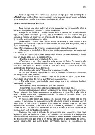 179
Existem algumas circunstâncias nas quais a sinergia pode não ser atingida, e
o Nada Feito é inviável. Mas mesmo nestas+ circunstâncias o espírito das tentativas
sinceras costuma resultar em um compromisso mais eficaz.
Em Busca da Terceira Alternativa
Para termos uma idéia melhor de como nosso nível de comunicação afeta a
eficácia interdependente, pensem no seguinte cenário:
Chegaram as férias, e o marido deseja levar a família para a beira de um
lago, onde podem acampar e pescar. Isso é importante para ele, faz um ano que
planeja a viagem. Já reservou um chalé perto do lago e alugou um barco. Seus
filhos estão superexcitados com a idéia.
Sua esposa, contudo, quer usar as férias para visitar a mãe doente, a 400
quilômetros de distância. Como não tem chance de vê-la com freqüência, isso é
muito importante para ela.
Estas diferenças podem dar origem a uma experiência altamente negativa.
- Os planos já estão feitos. Os meninos estão superanimados. Vamos pescar
- diz o marido.
- Mas eu não sei por quanto tempo ainda mamãe vai estar conosco, e quero
ficar um pouco a seu lado - a esposa retruca.
- E esta é a única oportunidade de fazer isso.
- Esperamos o ano inteiro para tirar esta semana de férias. Os meninos vão
se sentir péssimos, sentados na sala da casa da avó a semana inteira. Além disso,
sua mãe não está tão doente assim. E sua irmã mora a pouco mais de um
quilômetro de distância, e cuida bem dela.
- Ela é minha mãe, sabia? Quero ficar um pouco com ela.
- Pode ligar para sua mãe todas as noites. E estamos pensando em ficar com
ela na época do Natal, lembra?
- Daqui a cinco meses. Nem sabemos se ela ainda vai estar viva no Natal.
Além disso, ela precisa de mim, e quer ficar um pouco comigo.
- Ela está sendo bem-cuidada. Além disso, eu e os meninos também
precisamos de você.
- Minha mãe é mais importante do que uma pescaria.
- Seu marido e seus filhos são mais importantes do que sua mãe.
Conforme eles discutem, podem se aproximar de algum tipo de compromisso.
Talvez resolvam tirar férias separados - ele vai pescar com os filhos, ela visita a
mãe. E ambos sentem-se culpados e infelizes. Os meninos percebem isso, o que
prejudica as férias deles também.
O marido pode ceder aos desejos da esposa, mas vai fazer isso de má
vontade. E, consciente ou inconscientemente, ele ajuda a tornar a semana horrível
para todos, como previa. A esposa pode ceder ao marido, mas ela vai ficar
ressentida e se afastar, preocupada com o possível agravamento do estado de
saúde da mãe. Se esta ficar seriamente doente e morrer, o marido nunca vai se
perdoar, nem será perdoado pela mulher.
Qualquer que seja a solução de compromisso que encontrem, pode ficar
registrada, para os anos futuros, como um momento de insensibilidade, negligência
ou decisão sobre prioridades erradas, de ambas as partes. Pode se tornar uma fonte
de desentendimentos por anos a fio, talvez até levando à polarização da família.
Muitos casamentos que eram belos, carinhosos, suaves e espontâneos se
 