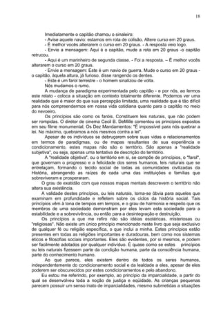 18
Imediatamente o capitão chamou o sinaleiro:
- Avise aquele navio: estamos em rota de colisão. Altere curso em 20 graus.
- É melhor vocês alterarem o curso em 20 graus. - A resposta veio logo.
- Envie a mensagem: Aqui é o capitão, mude a rota em 20 graus -o capitão
retrucou.
- Aqui é um marinheiro de segunda classe. - Foi a resposta. – É melhor vocês
alterarem o curso em 20 graus.
- Envie a mensagem: Este é um navio de guerra. Mude o curso em 20 graus -
o capitão, àquela altura, já furioso, disse rangendo os dentes.
- Este é um farol terrestre - o homem sinalizou de volta.
Nós mudamos o rumo.
A mudança de paradigma experimentada pelo capitão - e por nós, ao lermos
este relato - coloca a situação em contexto totalmente diferente. Podemos ver uma
realidade que é maior do que sua percepção limitada, uma realidade que é tão difícil
para nós compreendermos em nossa vida cotidiana quanto para o capitão no meio
do nevoeiro.
Os princípios são como os faróis. Constituem leis naturais, que não podem
ser rompidas. O diretor de cinema Cecil B. DeMille comentou os princípios expostos
em seu filme monumental, Os Dez Mandamentos: "É impossível para nós quebrar a
lei. No máximo, quebramos a nós mesmos contra a lei".
Apesar de os indivíduos se debruçarem sobre suas vidas e relacionamentos
em termos de paradigmas, ou de mapas resultantes de sua experiência e
condicionamento, estes mapas não são o território. São apenas a "realidade
subjetiva", ou seja, apenas uma tentativa de descrição do território.
A "realidade objetiva", ou o território em si, se compõe de princípios, o "farol",
que governam o progresso e a felicidade dos seres humanos, leis naturais que se
entrelaçam, formando o tecido social de todas as comunidades civilizadas da
História, abrangendo as raízes de cada uma das instituições e famílias que
sobreviveram e prosperaram.
O grau de exatidão com que nossos mapas mentais descrevem o território não
altera sua existência.
A validade destes princípios, ou leis naturais, torna-se óbvia para aqueles que
examinam em profundidade e refletem sobre os ciclos da história social. Tais
princípios vêm à tona de tempos em tempos, e o grau de harmonia e respeito que os
membros de uma sociedade demonstram por eles levam esta sociedade para a
estabilidade e a sobrevivência, ou então para a desintegração e destruição.
Os princípios a que me refiro não são idéias esotéricas, misteriosas ou
"religiosas". Não existe um único princípio mencionado neste livro que seja exclusivo
de qualquer fé ou religião específica, o que inclui a minha. Estes princípios estão
presentes em todas as religiões importantes e duradouras, bem como nos sistemas
éticos e filosofias sociais importantes. Eles são evidentes, por si mesmos, e podem
ser facilmente adotados por qualquer indivíduo. É quase como se estes princípios
ou leis naturais fizessem parte da condição humana, parte da consciência humana,
parte do conhecimento humano.
Ao que parece, eles existem dentro de todos os seres humanos,
independentemente do condicionamento social e da lealdade a eles, apesar de eles
poderem ser obscurecidos por estes condicionamentos e pelo abandono.
Eu estou me referindo, por exemplo, ao princípio da imparcialidade, a partir do
qual se desenvolveu toda a noção de justiça e eqüidade. As crianças pequenas
parecem possuir um senso inato de imparcialidades, mesmo submetidas a situações
 