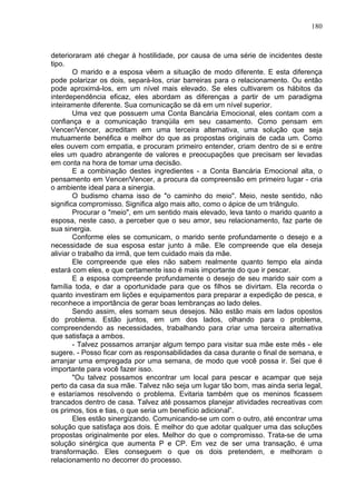 180
deterioraram até chegar à hostilidade, por causa de uma série de incidentes deste
tipo.
O marido e a esposa vêem a situação de modo diferente. E esta diferença
pode polarizar os dois, separá-los, criar barreiras para o relacionamento. Ou então
pode aproximá-los, em um nível mais elevado. Se eles cultivarem os hábitos da
interdependência eficaz, eles abordam as diferenças a partir de um paradigma
inteiramente diferente. Sua comunicação se dá em um nível superior.
Uma vez que possuem uma Conta Bancária Emocional, eles contam com a
confiança e a comunicação tranqüila em seu casamento. Como pensam em
Vencer/Vencer, acreditam em uma terceira alternativa, uma solução que seja
mutuamente benéfica e melhor do que as propostas originais de cada um. Como
eles ouvem com empatia, e procuram primeiro entender, criam dentro de si e entre
eles um quadro abrangente de valores e preocupações que precisam ser levadas
em conta na hora de tomar uma decisão.
E a combinação destes ingredientes - a Conta Bancária Emocional alta, o
pensamento em Vencer/Vencer, a procura da compreensão em primeiro lugar - cria
o ambiente ideal para a sinergia.
O budismo chama isso de "o caminho do meio". Meio, neste sentido, não
significa compromisso. Significa algo mais alto, como o ápice de um triângulo.
Procurar o "meio", em um sentido mais elevado, leva tanto o marido quanto a
esposa, neste caso, a perceber que o seu amor, seu relacionamento, faz parte de
sua sinergia.
Conforme eles se comunicam, o marido sente profundamente o desejo e a
necessidade de sua esposa estar junto à mãe. Ele compreende que ela deseja
aliviar o trabalho da irmã, que tem cuidado mais da mãe.
Ele compreende que eles não sabem realmente quanto tempo ela ainda
estará com eles, e que certamente isso é mais importante do que ir pescar.
E a esposa compreende profundamente o desejo de seu marido sair com a
família toda, e dar a oportunidade para que os filhos se divirtam. Ela recorda o
quanto investiram em lições e equipamentos para preparar a expedição de pesca, e
reconhece a importância de gerar boas lembranças ao lado deles.
Sendo assim, eles somam seus desejos. Não estão mais em lados opostos
do problema. Estão juntos, em um dos lados, olhando para o problema,
compreendendo as necessidades, trabalhando para criar uma terceira alternativa
que satisfaça a ambos.
- Talvez possamos arranjar algum tempo para visitar sua mãe este mês - ele
sugere. - Posso ficar com as responsabilidades da casa durante o final de semana, e
arranjar uma empregada por uma semana, de modo que você possa ir. Sei que é
importante para você fazer isso.
"Ou talvez possamos encontrar um local para pescar e acampar que seja
perto da casa da sua mãe. Talvez não seja um lugar tão bom, mas ainda seria legal,
e estaríamos resolvendo o problema. Evitaria também que os meninos ficassem
trancados dentro de casa. Talvez até possamos planejar atividades recreativas com
os primos, tios e tias, o que seria um benefício adicional”.
Eles estão sinergizando. Comunicando-se um com o outro, até encontrar uma
solução que satisfaça aos dois. É melhor do que adotar qualquer uma das soluções
propostas originalmente por eles. Melhor do que o compromisso. Trata-se de uma
solução sinérgica que aumenta P e CP. Em vez de ser uma transação, é uma
transformação. Eles conseguem o que os dois pretendem, e melhoram o
relacionamento no decorrer do processo.
 