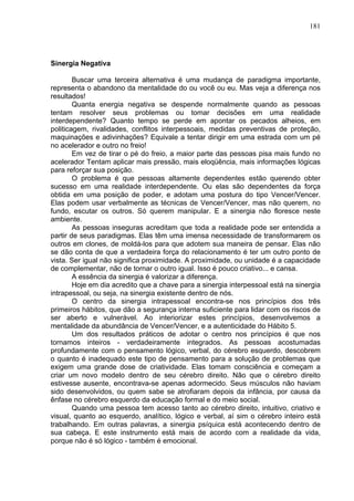 181
Sinergia Negativa
Buscar uma terceira alternativa é uma mudança de paradigma importante,
representa o abandono da mentalidade do ou você ou eu. Mas veja a diferença nos
resultados!
Quanta energia negativa se despende normalmente quando as pessoas
tentam resolver seus problemas ou tomar decisões em uma realidade
interdependente? Quanto tempo se perde em apontar os pecados alheios, em
politicagem, rivalidades, conflitos interpessoais, medidas preventivas de proteção,
maquinações e adivinhações? Equivale a tentar dirigir em uma estrada com um pé
no acelerador e outro no freio!
Em vez de tirar o pé do freio, a maior parte das pessoas pisa mais fundo no
acelerador Tentam aplicar mais pressão, mais eloqüência, mais informações lógicas
para reforçar sua posição.
O problema é que pessoas altamente dependentes estão querendo obter
sucesso em uma realidade interdependente. Ou elas são dependentes da força
obtida em uma posição de poder, e adotam uma postura do tipo Vencer/Vencer.
Elas podem usar verbalmente as técnicas de Vencer/Vencer, mas não querem, no
fundo, escutar os outros. Só querem manipular. E a sinergia não floresce neste
ambiente.
As pessoas inseguras acreditam que toda a realidade pode ser entendida a
partir de seus paradigmas. Elas têm uma imensa necessidade de transformarem os
outros em clones, de moldá-los para que adotem sua maneira de pensar. Elas não
se dão conta de que a verdadeira força do relacionamento é ter um outro ponto de
vista. Ser igual não significa proximidade. A proximidade, ou unidade é a capacidade
de complementar, não de tornar o outro igual. Isso é pouco criativo... e cansa.
A essência da sinergia é valorizar a diferença.
Hoje em dia acredito que a chave para a sinergia interpessoal está na sinergia
intrapessoal, ou seja, na sinergia existente dentro de nós.
O centro da sinergia intrapessoal encontra-se nos princípios dos três
primeiros hábitos, que dão a segurança interna suficiente para lidar com os riscos de
ser aberto e vulnerável. Ao interiorizar estes princípios, desenvolvemos a
mentalidade da abundância de Vencer/Vencer, e a autenticidade do Hábito 5.
Um dos resultados práticos de adotar o centro nos princípios é que nos
tornamos inteiros - verdadeiramente integrados. As pessoas acostumadas
profundamente com o pensamento lógico, verbal, do cérebro esquerdo, descobrem
o quanto é inadequado este tipo de pensamento para a solução de problemas que
exigem uma grande dose de criatividade. Elas tomam consciência e começam a
criar um novo modelo dentro de seu cérebro direito. Não que o cérebro direito
estivesse ausente, encontrava-se apenas adormecido. Seus músculos não haviam
sido desenvolvidos, ou quem sabe se atrofiaram depois da infância, por causa da
ênfase no cérebro esquerdo da educação formal e do meio social.
Quando uma pessoa tem acesso tanto ao cérebro direito, intuitivo, criativo e
visual, quanto ao esquerdo, analítico, lógico e verbal, aí sim o cérebro inteiro está
trabalhando. Em outras palavras, a sinergia psíquica está acontecendo dentro de
sua cabeça. E este instrumento está mais de acordo com a realidade da vida,
porque não é só lógico - também é emocional.
 