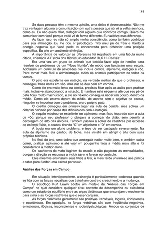 184
Se duas pessoas têm a mesma opinião, uma delas é desnecessária. Não me
traz vantagem alguma a comunicação com outra pessoa que só vê a velha senhora,
como eu. Eu não quero falar, dialogar com alguém que concorda comigo. Quero me
comunicar com você porque você vê de forma diferente. Eu valorizo esta diferença.
Ao fazer isso, eu não só amplio minha consciência, como também contribuo
para sua afirmação. Eu lhe dou ar psicológico. Tiro meu pé do freio e liberto a
energia negativa que você pode ter concentrado para defender uma posição
específica. Eu crio um ambiente sinérgico.
A importância de valorizar as diferenças foi registrada em uma fábula muito
citada, chamada A Escola dos Bichos, do educador Dr.R.H. Reeves:
Era uma vez um grupo de animais que decidiu fazer algo de heróico para
resolver os problemas de um "Novo Mundo", de modo que fundaram uma escola.
Adotaram um currículo de atividades que incluía corrida, alpinismo, natação e vôo.
Para tornar mais fácil a administração, todos os animais participaram de todos os
cursos.
O pato era excelente em natação, na verdade melhor do que o professor, e
conseguiu boas notas em vôo, mas não se deu bem em corrida.
Como ele era muito lento na corrida, precisou ficar após as aulas para praticar
mais, inclusive abandonando a natação. E manteve este esquema até que seu pé de
pato ficou muito machucado, e ele no máximo conseguia nadar um pouco, dentro da
média. Como ele estava dentro da média, de acordo com o objetivo da escola,
ninguém se importou com o problema, fora o próprio pato.
O coelho começou em primeiro lugar na aula de corrida, mas sofreu um
colapso nervoso por causa das dificuldades com a natação.
O esquilo mostrou-se excelente em alpinismo, mas ficou frustrado com a aula
de vôo, porque seu professor o obrigava a começar do chão, sem permitir a
decolagem do alto das árvores. Também passou a sofrer de câimbras por excesso
de esforço físico, e acabou tirando "C" em alpinismo e "D" em corrida.
A águia era um aluno problema, e teve de ser castigada severamente. Na
aula de alpinismo ela ganhou de todos, mas insistia em atingir o alto com suas
próprias técnicas.
No final do ano, uma cobra que conseguia nadar muito bem, e também sabia
correr, praticar alpinismo e até voar um pouquinho tirou a média mais alta e foi
considerada a melhor aluna.
Os cachorros-do-mato fugiram da escola e não pagaram as mensalidades,
porque a direção se recusava a incluir cavar e farejar no currículo.
Eles mesmos ensinaram seus filhos a latir, e mais tarde uniram-se aos porcos
e tatus para fundar uma escola particular.
Análise das Forças em Campo
Em situação interdependente, a sinergia é particularmente poderosa quando
se lida com as forças negativas que trabalham contra o crescimento e a mudança.
O sociólogo Kurt Lewin adotou um modelo de "Análise das Forças em
Campo" no qual considera qualquer nível corrente de desempenho ou existência
como um estado de equilíbrio entre as forças dinâmicas que encorajam o movimento
para cima e as forças restritivas que o desencorajam.
As forças dinâmicas geralmente são positivas, razoáveis, lógicas, conscientes
e econômicas. Em oposição, as forças restritivas são com freqüência negativas,
emocionais, ilógicas, inconscientes e sociais/psicológicas. Ambos os conjuntos de
 
