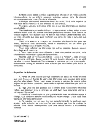 188
Embora não se possa controlar os paradigmas alheios em um relacionamento
interdependente ou no próprio processo sinérgico, grande parte da sinergia
encontra-se dentro de nosso Círculo de Influência.
A sinergia interna está totalmente dentro do círculo. Você pode respeitar os
dois lados da sua natureza - o lado analítico e o lado criativo.
Você pode valorizar a diferença entre eles e usar esta diferença para catalisar
a criatividade.
Você pode começar sendo sinérgico consigo mesmo, embora esteja em um
ambiente hostil. Você não precisa considerar pessoais os insultos. Pode desviar da
energia negativa. Pode buscar o que há de bom nos outros e utilizar este lado bom,
por mais diferente que seja, para melhorar seu ponto de vista e aumentar sua
perspectiva.
Você pode exercer a coragem em situações interdependentes, para ser
aberto, expressar seus sentimentos, idéias e experiências, de um modo que
encoraje outras pessoas a fazer o mesmo.
Você pode valorizar as diferenças nas outras pessoas. Quando alguém
discorda de você, responda:
- Ótimo, você vê de forma diferente. - Você não precisa concordar, pode
simplesmente reconhecer. E procurar compreender.
Quando você só vê duas alternativas - a sua e a "errada" -, pode procurar
uma terceira, sinérgica. Quase sempre há uma terceira alternativa, e, se você
trabalhar com uma filosofia de Vencer/Vencer e realmente procurar compreender,
normalmente conseguirá encontrar uma solução que será melhor para todos os
envolvidos.
Sugestões de Aplicação
1. Pense em uma pessoa que veja tipicamente as coisas de modo diferente
que você. Pense em formas de usar estas diferenças como degraus para atingir
soluções alternativas. Talvez você possa perguntar a opinião da pessoa sobre
projetos ou problemas presentes, valorizando as opiniões diferentes que você vai
escutar.
2. Faça uma lista das pessoas que o irritam. Elas representam diferentes
visões, que poderiam levar à sinergia, se você tiver mais segurança interna e
valorizar as diferenças?
3. Identifique uma situação na qual gostaria de ter mais trabalho em equipe e
sinergia. Que condições seriam necessárias para haver sinergia? O que você pode
fazer para criar estas condições?
4. Na próxima vez em que tiver um desentendimento ou confronto com
alguém, tente entender as preocupações que existem por trás da posição da
pessoa. Trate destas preocupações com uma atitude criativa e mutuamente
benéfica.
QUARTA PARTE
RENOVAÇÃO
 