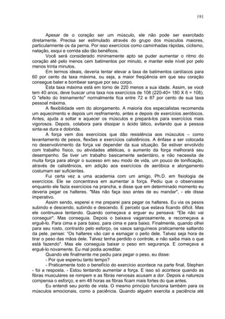 191
Apesar de o coração ser um músculo, ele não pode ser exercitado
diretamente. Precisa ser estimulado através do grupo dos músculos maiores,
particularmente os da perna. Por isso exercícios como caminhadas rápidas, ciclismo,
natação, esqui e corrida são tão benéficos.
Você será considerado minimamente apto se puder aumentar o ritmo do
coração até pelo menos cem batimentos por minuto, e manter este nível por pelo
menos trinta minutos.
Em termos ideais, deveria tentar elevar a taxa de batimentos cardíacos para
60 por cento da taxa máxima, ou seja, a maior freqüência em que seu coração
consegue bater e bombear sangue por seu corpo.
Esta taxa máxima está em torno de 220 menos a sua idade. Assim, se você
tem 40 anos, deve buscar uma taxa nos exercícios de 108 (220-40= 180 X 6 = 108).
O "efeito do treinamento" normalmente fica entre 72 e 87 por cento de sua taxa
pessoal máxima.
A flexibilidade vem do alongamento. A maioria dos especialistas recomenda
um aquecimento e depois um resfriamento, antes e depois de exercícios aeróbicos.
Antes, ajuda a soltar e aquecer os músculos e prepará-los para exercícios mais
vigorosos. Depois, colabora para dissipar o ácido lático, evitando que a pessoa
sinta-se dura e dolorida.
A força vem dos exercícios que dão resistência aos músculos – como
levantamento de pesos, flexões e exercícios calistênicos. A ênfase a ser colocada
no desenvolvimento da força vai depender da sua situação. Se estiver envolvido
com trabalho físico, ou atividades atléticas, o aumento da força melhorará seu
desempenho. Se tiver um trabalho basicamente sedentário, e não necessita de
muita força para atingir o sucesso em seu modo de vida, um pouco de tonificação,
através de calistênicos, em adição aos exercícios de aeróbica e alongamento
costumam ser suficientes.
Fui certa vez a uma academia com um amigo, Ph.D. em fisiologia de
exercícios. Ele se concentrava em aumentar a força. Pediu que o observasse
enquanto ele fazia exercícios na prancha, e disse que em determinado momento eu
deveria pegar os halteres. "Mas não faça isso antes de eu mandar", - ele disse
imperativo.
Assim sendo, esperei e me preparei para pegar os halteres. Eu via os pesos
subindo e descendo, subindo e descendo. E percebi que estava ficando difícil. Mas
ele continuava tentando. Quando começava a erguer eu pensava: "Ele não vai
conseguir". Mas conseguia. Depois o baixava vagarosamente, e recomeçava a
erguê-lo. Para cima e para baixo, para cima e para baixo. Finalmente, quando olhei
para seu rosto, contraído pelo esforço, os vasos sanguíneos praticamente saltando
da pele, pensei: “Os halteres vão cair e esmagar o peito dele. Talvez seja hora de
tirar o peso das mãos dele. Talvez tenha perdido o controle, e não saiba mais o que
está fazendo". Mas ele conseguia baixar o peso em segurança. E começava a
erguê-lo novamente. Eu mal podia acreditar.
Quando ele finalmente me pediu para pegar o peso, eu disse:
- Por que esperou tanto tempo?
- Praticamente todo o benefício do exercício acontece na parte final, Stephen
- foi a resposta. - Estou tentando aumentar a força. E isso só acontece quando as
fibras musculares se rompem e as fibras nervosas acusam a dor. Depois a natureza
compensa o esforço, e em 48 horas as fibras ficam mais fortes do que antes.
Eu entendi seu ponto de vista. O mesmo princípio funciona também para os
músculos emocionais, como a paciência. Quando alguém exercita a paciência até
 