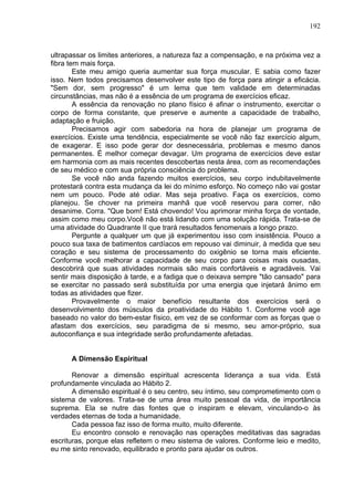 192
ultrapassar os limites anteriores, a natureza faz a compensação, e na próxima vez a
fibra tem mais força.
Este meu amigo queria aumentar sua força muscular. E sabia como fazer
isso. Nem todos precisamos desenvolver este tipo de força para atingir a eficácia.
"Sem dor, sem progresso" é um lema que tem validade em determinadas
circunstâncias, mas não é a essência de um programa de exercícios eficaz.
A essência da renovação no plano físico é afinar o instrumento, exercitar o
corpo de forma constante, que preserve e aumente a capacidade de trabalho,
adaptação e fruição.
Precisamos agir com sabedoria na hora de planejar um programa de
exercícios. Existe uma tendência, especialmente se você não faz exercício algum,
de exagerar. E isso pode gerar dor desnecessária, problemas e mesmo danos
permanentes. É melhor começar devagar. Um programa de exercícios deve estar
em harmonia com as mais recentes descobertas nesta área, com as recomendações
de seu médico e com sua própria consciência do problema.
Se você não anda fazendo muitos exercícios, seu corpo indubitavelmente
protestará contra esta mudança da lei do mínimo esforço. No começo não vai gostar
nem um pouco. Pode até odiar. Mas seja proativo. Faça os exercícios, como
planejou. Se chover na primeira manhã que você reservou para correr, não
desanime. Corra. "Que bom! Está chovendo! Vou aprimorar minha força de vontade,
assim como meu corpo.Você não está lidando com uma solução rápida. Trata-se de
uma atividade do Quadrante II que trará resultados fenomenais a longo prazo.
Pergunte a qualquer um que já experimentou isso com insistência. Pouco a
pouco sua taxa de batimentos cardíacos em repouso vai diminuir, à medida que seu
coração e seu sistema de processamento do oxigênio se torna mais eficiente.
Conforme você melhorar a capacidade de seu corpo para coisas mais ousadas,
descobrirá que suas atividades normais são mais confortáveis e agradáveis. Vai
sentir mais disposição à tarde, e a fadiga que o deixava sempre "tão cansado" para
se exercitar no passado será substituída por uma energia que injetará ânimo em
todas as atividades que fizer.
Provavelmente o maior benefício resultante dos exercícios será o
desenvolvimento dos músculos da proatividade do Hábito 1. Conforme você age
baseado no valor do bem-estar físico, em vez de se conformar com as forças que o
afastam dos exercícios, seu paradigma de si mesmo, seu amor-próprio, sua
autoconfiança e sua integridade serão profundamente afetadas.
A Dimensão Espiritual
Renovar a dimensão espiritual acrescenta liderança a sua vida. Está
profundamente vinculada ao Hábito 2.
A dimensão espiritual é o seu centro, seu íntimo, seu comprometimento com o
sistema de valores. Trata-se de uma área muito pessoal da vida, de importância
suprema. Ela se nutre das fontes que o inspiram e elevam, vinculando-o às
verdades eternas de toda a humanidade.
Cada pessoa faz isso de forma muito, muito diferente.
Eu encontro consolo e renovação nas operações meditativas das sagradas
escrituras, porque elas refletem o meu sistema de valores. Conforme leio e medito,
eu me sinto renovado, equilibrado e pronto para ajudar os outros.
 