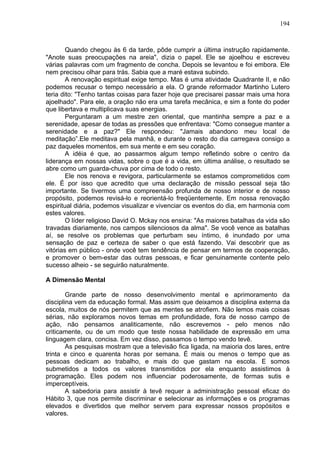 194
Quando chegou às 6 da tarde, pôde cumprir a última instrução rapidamente.
"Anote suas preocupações na areia", dizia o papel. Ele se ajoelhou e escreveu
várias palavras com um fragmento de concha. Depois se levantou e foi embora. Ele
nem precisou olhar para trás. Sabia que a maré estava subindo.
A renovação espiritual exige tempo. Mas é uma atividade Quadrante II, e não
podemos recusar o tempo necessário a ela. O grande reformador Martinho Lutero
teria dito: "Tenho tantas coisas para fazer hoje que precisarei passar mais uma hora
ajoelhado". Para ele, a oração não era uma tarefa mecânica, e sim a fonte do poder
que libertava e multiplicava suas energias.
Perguntaram a um mestre zen oriental, que mantinha sempre a paz e a
serenidade, apesar de todas as pressões que enfrentava: "Como consegue manter a
serenidade e a paz?" Ele respondeu: "Jamais abandono meu local de
meditação”.Ele meditava pela manhã, e durante o resto do dia carregava consigo a
paz daqueles momentos, em sua mente e em seu coração.
A idéia é que, ao passarmos algum tempo refletindo sobre o centro da
liderança em nossas vidas, sobre o que é a vida, em última análise, o resultado se
abre como um guarda-chuva por cima de todo o resto.
Ele nos renova e revigora, particularmente se estamos comprometidos com
ele. É por isso que acredito que uma declaração de missão pessoal seja tão
importante. Se tivermos uma compreensão profunda de nosso interior e de nosso
propósito, podemos revisá-lo e reorientá-lo freqüentemente. Em nossa renovação
espiritual diária, podemos visualizar e vivenciar os eventos do dia, em harmonia com
estes valores.
O líder religioso David O. Mckay nos ensina: "As maiores batalhas da vida são
travadas diariamente, nos campos silenciosos da alma". Se você vence as batalhas
aí, se resolve os problemas que perturbam seu íntimo, é inundado por uma
sensação de paz e certeza de saber o que está fazendo. Vai descobrir que as
vitórias em público - onde você tem tendência de pensar em termos de cooperação,
e promover o bem-estar das outras pessoas, e ficar genuinamente contente pelo
sucesso alheio - se seguirão naturalmente.
A Dimensão Mental
Grande parte de nosso desenvolvimento mental e aprimoramento da
disciplina vem da educação formal. Mas assim que deixamos a disciplina externa da
escola, muitos de nós permitem que as mentes se atrofiem. Não lemos mais coisas
sérias, não exploramos novos temas em profundidade, fora de nosso campo de
ação, não pensamos analiticamente, não escrevemos - pelo menos não
criticamente, ou de um modo que teste nossa habilidade de expressão em uma
linguagem clara, concisa. Em vez disso, passamos o tempo vendo tevê.
As pesquisas mostram que a televisão fica ligada, na maioria dos lares, entre
trinta e cinco e quarenta horas por semana. É mais ou menos o tempo que as
pessoas dedicam ao trabalho, e mais do que gastam na escola. E somos
submetidos a todos os valores transmitidos por ela enquanto assistimos à
programação. Eles podem nos influenciar poderosamente, de formas sutis e
imperceptíveis.
A sabedoria para assistir à tevê requer a administração pessoal eficaz do
Hábito 3, que nos permite discriminar e selecionar as informações e os programas
elevados e divertidos que melhor servem para expressar nossos propósitos e
valores.
 