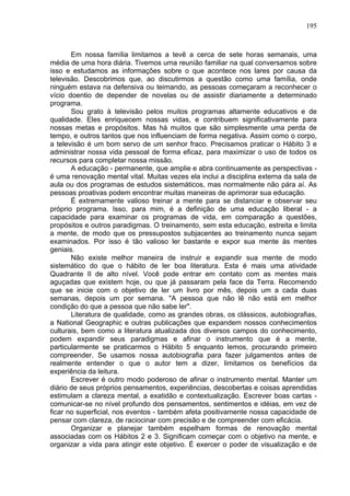 195
Em nossa família limitamos a tevê a cerca de sete horas semanais, uma
média de uma hora diária. Tivemos uma reunião familiar na qual conversamos sobre
isso e estudamos as informações sobre o que acontece nos lares por causa da
televisão. Descobrimos que, ao discutirmos a questão como uma família, onde
ninguém estava na defensiva ou teimando, as pessoas começaram a reconhecer o
vício doentio de depender de novelas ou de assistir diariamente a determinado
programa.
Sou grato à televisão pelos muitos programas altamente educativos e de
qualidade. Eles enriquecem nossas vidas, e contribuem significativamente para
nossas metas e propósitos. Mas há muitos que são simplesmente uma perda de
tempo, e outros tantos que nos influenciam de forma negativa. Assim como o corpo,
a televisão é um bom servo de um senhor fraco. Precisamos praticar o Hábito 3 e
administrar nossa vida pessoal de forma eficaz, para maximizar o uso de todos os
recursos para completar nossa missão.
A educação - permanente, que amplie e abra continuamente as perspectivas -
é uma renovação mental vital. Muitas vezes ela inclui a disciplina externa da sala de
aula ou dos programas de estudos sistemáticos, mas normalmente não pára aí. As
pessoas proativas podem encontrar muitas maneiras de aprimorar sua educação.
É extremamente valioso treinar a mente para se distanciar e observar seu
próprio programa. Isso, para mim, é a definição de uma educação liberal - a
capacidade para examinar os programas de vida, em comparação a questões,
propósitos e outros paradigmas. O treinamento, sem esta educação, estreita e limita
a mente, de modo que os pressupostos subjacentes ao treinamento nunca sejam
examinados. Por isso é tão valioso ler bastante e expor sua mente às mentes
geniais.
Não existe melhor maneira de instruir e expandir sua mente de modo
sistemático do que o hábito de ler boa literatura. Esta é mais uma atividade
Quadrante II de alto nível. Você pode entrar em contato com as mentes mais
aguçadas que existem hoje, ou que já passaram pela face da Terra. Recomendo
que se inicie com o objetivo de ler um livro por mês, depois um a cada duas
semanas, depois um por semana. "A pessoa que não lê não está em melhor
condição do que a pessoa que não sabe ler".
Literatura de qualidade, como as grandes obras, os clássicos, autobiografias,
a National Geographic e outras publicações que expandem nossos conhecimentos
culturais, bem como a literatura atualizada dos diversos campos do conhecimento,
podem expandir seus paradigmas e afinar o instrumento que é a mente,
particularmente se praticarmos o Hábito 5 enquanto lemos, procurando primeiro
compreender. Se usamos nossa autobiografia para fazer julgamentos antes de
realmente entender o que o autor tem a dizer, limitamos os benefícios da
experiência da leitura.
Escrever é outro modo poderoso de afinar o instrumento mental. Manter um
diário de seus próprios pensamentos, experiências, descobertas e coisas aprendidas
estimulam a clareza mental, a exatidão e contextualização. Escrever boas cartas -
comunicar-se no nível profundo dos pensamentos, sentimentos e idéias, em vez de
ficar no superficial, nos eventos - também afeta positivamente nossa capacidade de
pensar com clareza, de raciocinar com precisão e de compreender com eficácia.
Organizar e planejar também espelham formas de renovação mental
associadas com os Hábitos 2 e 3. Significam começar com o objetivo na mente, e
organizar a vida para atingir este objetivo. É exercer o poder de visualização e de
 