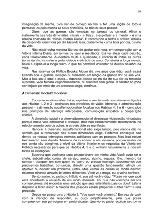 196
imaginação da mente, para ver do começo ao fim, e ter uma noção de todo o
percurso, ou pelo menos de seus princípios, se não de seus passos.
Dizem que as guerras são vencidas na barraca do general. Afinar o
instrumento nas três dimensões iniciais - a física, a espiritual e a mental - é uma
prática chamada de "Vitória Interna Diária". E recomendo a todos a prática simples
de despender uma hora por dia fazendo isso, diariamente - uma hora por dia, o resto
da vida.
Não existe outra maneira tão boa de gastar esta hora, em comparação com a
Vitória Interna Diária, em termos de valor e resultados. Ela vai afetar cada decisão,
cada relacionamento. Aumentará muito a qualidade, a eficácia de todas as outras
horas do dia, inclusive a profundidade e eficácia do sono. Construirá a força mental,
física e espiritual a longo prazo, o que lhe permitirá enfrentar os difíceis desafios da
vida.
Nas palavras de Phillips Brooks: Algum dia, nos anos que virão, você estará
lutando com a grande tentação ou tremendo em função da grande dor de sua vida.
Mas a luta real é aqui e agora... Agora se decide se, no dia de sua dor ou tentação
suprema, você falhará vergonhosamente, ou triunfará com glória. O caráter só pode
ser forjado por meio de um processo longo, contínuo.
A Dimensão Social/Emocional
Enquanto as dimensões física, espiritual e mental estão estreitamente ligadas
aos Hábitos 1, 2 e 3 - centrados nos princípios de visão, liderança e administração
pessoal - a dimensão social/emocional se focaliza nos Hábitos 4, 5 e 6 - centrados
nos princípios da liderança interpessoal, comunicação empática e cooperação
criativa.
A dimensão social e a dimensão emocional de nossas vidas estão vinculadas
porque nossa vida emocional é principal, mas não exclusivamente, desenvolvida no
relacionamento com os outros, e através dele se manifesta.
Renovar a dimensão social/emocional não exige tempo, pelo menos não no
sentido que a renovação das outras dimensões exige. Podemos conseguir isso
dentro de nossas interações normais cotidianas com as pessoas. Mas isso requer
treinamento, sem dúvida. Teremos de incentivar a nós mesmos, porque muitos de
nós ainda não atingimos o nível da Vitória Interior e os requisitos da Vitória em
Público necessários para que os Hábitos 4, 5 e 6 venham naturalmente a nós em
todas as interações.
Suponha que você seja uma pessoa-chave em minha vida. Você pode ser o
chefe, subordinado, colega de serviço, amigo, vizinho, esposa, filho, membro da
família - qualquer um com quem eu quero ou preciso interagir. Suponhamos que
precisemos trabalhar, comunicar, discutir uma questão fundamental, atingir um
objetivo ou discutir um problema juntos. Mas vemos as coisas de modo distinto;
estamos olhando através de lentes diferentes. Você vê a moça, eu, a velha senhora.
Sendo assim, eu pratico o Hábito 4, vou até você e digo: "Posso ver que você
está abordando a situação de um modo diferente. Por que não concorda em nos
comunicarmos até encontrar uma solução que seja satisfatória para os dois? Estaria
disposto a fazer isso?" A maioria das pessoas estaria propensa a dizer "sim" a esta
proposta.
Depois eu passo para o Hábito 5. "Vou ouvir você primeiro." Em vez de ouvir
com a intenção de responder, eu ouço empaticamente, para que possa
compreender seu paradigma em profundidade. Quando eu puder explicar seu ponto
 