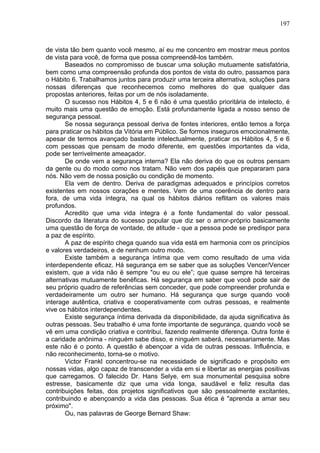 197
de vista tão bem quanto você mesmo, aí eu me concentro em mostrar meus pontos
de vista para você, de forma que possa compreendê-los também.
Baseados no compromisso de buscar uma solução mutuamente satisfatória,
bem como uma compreensão profunda dos pontos de vista do outro, passamos para
o Hábito 6. Trabalhamos juntos para produzir uma terceira alternativa, soluções para
nossas diferenças que reconhecemos como melhores do que qualquer das
propostas anteriores, feitas por um de nós isoladamente.
O sucesso nos Hábitos 4, 5 e 6 não é uma questão prioritária de intelecto, é
muito mais uma questão de emoção. Está profundamente ligada a nosso senso de
segurança pessoal.
Se nossa segurança pessoal deriva de fontes interiores, então temos a força
para praticar os hábitos da Vitória em Público. Se formos inseguros emocionalmente,
apesar de termos avançado bastante intelectualmente, praticar os Hábitos 4, 5 e 6
com pessoas que pensam de modo diferente, em questões importantes da vida,
pode ser terrivelmente ameaçador.
De onde vem a segurança interna? Ela não deriva do que os outros pensam
da gente ou do modo como nos tratam. Não vem dos papéis que prepararam para
nós. Não vem de nossa posição ou condição de momento.
Ela vem de dentro. Deriva de paradigmas adequados e princípios corretos
existentes em nossos corações e mentes. Vem de uma coerência de dentro para
fora, de uma vida íntegra, na qual os hábitos diários reflitam os valores mais
profundos.
Acredito que uma vida íntegra é a fonte fundamental do valor pessoal.
Discordo da literatura do sucesso popular que diz ser o amor-próprio basicamente
uma questão de força de vontade, de atitude - que a pessoa pode se predispor para
a paz de espírito.
A paz de espírito chega quando sua vida está em harmonia com os princípios
e valores verdadeiros, e de nenhum outro modo.
Existe também a segurança íntima que vem como resultado de uma vida
interdependente eficaz. Há segurança em se saber que as soluções Vencer/Vencer
existem, que a vida não ë sempre "ou eu ou ele”; que quase sempre há terceiras
alternativas mutuamente benéficas. Há segurança em saber que você pode sair de
seu próprio quadro de referências sem conceder, que pode compreender profunda e
verdadeiramente um outro ser humano. Há segurança que surge quando você
interage autêntica, criativa e cooperativamente com outras pessoas, e realmente
vive os hábitos interdependentes.
Existe segurança íntima derivada da disponibilidade, da ajuda significativa às
outras pessoas. Seu trabalho é uma fonte importante de segurança, quando você se
vê em uma condição criativa e contribui, fazendo realmente diferença. Outra fonte é
a caridade anônima - ninguém sabe disso, e ninguém saberá, necessariamente. Mas
este não é o ponto. A questão é abençoar a vida de outras pessoas. Influência, e
não reconhecimento, torna-se o motivo.
Victor Frankl concentrou-se na necessidade de significado e propósito em
nossas vidas, algo capaz de transcender a vida em si e libertar as energias positivas
que carregamos. O falecido Dr. Hans Selye, em sua monumental pesquisa sobre
estresse, basicamente diz que uma vida longa, saudável e feliz resulta das
contribuições feitas, dos projetos significativos que são pessoalmente excitantes,
contribuindo e abençoando a vida das pessoas. Sua ética é "aprenda a amar seu
próximo".
Ou, nas palavras de George Bernard Shaw:
 