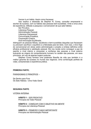2
Vencer é um hábito. Assim como fracassar.
Isso explica a obsessão de Stephen R. Covey, consultor empresarial e
escritor de sucesso, com os hábitos das pessoas bem-sucedidas. Vinte e cinco anos
de experiência, reflexão e pesquisa o convenceram de que sete hábitos:
Ser Pró-ativo,
Liderança Pessoal,
Administração Pessoal,
Liderança Interpessoal,
Comunicação Empática,
Corporação Criativa,
Auto-renovação Equilibrada,
distinguem as pessoas felizes, saudáveis e bem-sucedidas daquelas que fracassam
ou precisam sacrificar o equilíbrio e a felicidade para ter êxito. Com isso, o livro foge
do convencional em obras sobre administração e propõe a síntese definitiva entre
eficácia profissional e satisfação pessoal. Ele nos revela como conseguir a paz de
espírito a nível interno e conquistar a confiança das pessoas a nível externo
buscando as origens do comportamento humano no caráter das pessoas, em seus
princípios, em vez de apenas sugerir posturas.
Stephen Covey fornece uma poderosa filosofia de vida que também é a
melhor garantia de sucesso rio mundo dos negócios. Uma combinação perfeita de
visão, compreensão e experiência prática.
PRIMEIRA PARTE:
PARADIGMAS E PRINCÍPIOS -
De Dentro para Fora
Os Sete Hábitos - Uma Visão Geral
SEGUNDA PARTE:
VITÓRIA INTERNA
HÁBITO 1 - SER PROATIVO
Princípios de Visão Pessoal
HÁBITO 2 - COMEÇAR COM O OBJETIVO NA MENTE
Princípios de Liderança Pessoal
HÁBITO 3 - PRIMEIRO O MAIS IMPORTANTE
Princípios de Administração Pessoal
 
