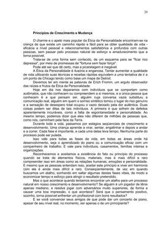 20
Princípios de Crescimento e Mudança
O charme e o apelo mais popular da Ética da Personalidade encontram-se na
crença de que existe um caminho rápido e fácil para se obter qualidade de vida -
eficácia a nível pessoal e relacionamentos satisfatórios e profundos com outras
pessoas, sem passar pelo processo natural de esforço e amadurecimento que a
torna possível.
Trata-se de uma forma sem conteúdo, de um esquema para se "ficar rico
depressa", por meio de promessas de "fortuna sem fazer força".
Pode até ser que dê certo, mas a picaretagem é inegável.
A Ética da Personalidade é ilusória e enganosa. Tentar aumentar a qualidade
de vida utilizando suas técnicas e receitas rápidas equivalem a uma tentativa de ir a
um ponto de Chicago tendo como base um mapa de Detroit.
Devemos ter em mente as palavras de Erich Fromm, um arguto observador
das raízes e frutos da Ética da Personalidade:
Hoje em dia nos deparamos com indivíduos que se comportam como
autômatos, que não conhecem ou compreendem a si mesmos, e a única pessoa que
conhecem é a que pensam ser, alguém cuja conversa vazia substituiu a
comunicação real, alguém em quem o sorriso sintético tomou o lugar do riso genuíno
e a sensação de desespero total ocupou o vazio deixado pela dor autêntica. Duas
coisas podem ser ditas de tais indivíduos. A primeira é que sofrem de defeitos
aparentemente incuráveis, como a falta de espontaneidade e personalidade. Ao
mesmo tempo, podemos dizer que eles não diferem de milhões de pessoas que,
como nós, caminham pela face da Terra.
Durante toda a vida, passamos por estágios seqüenciais de crescimento e
desenvolvimento. Uma criança aprende a virar, sentar, engatinhar e depois a andar
e a correr. Cada fase é importante, e cada uma delas leva tempo. Nenhuma parte do
processo pode ser pulada.
Isso vale para todas as fases da vida, em todas as áreas onde há
desenvolvimento, seja o aprendizado do piano ou a comunicação eficaz com um
companheiro de trabalho. E vale para indivíduos, casamentos, famílias inteiras e
organizações.
Reconhecemos e aceitamos a existência do fato ou princípio do processo
quando se trata de elementos físicos, materiais, mas é mais difícil e raro
compreender isso em áreas como as relações humanas, emoções e personalidade.
E mesmo que as pessoas entendam isso, aceitar este princípio e viver em harmonia
com ele é ainda mais difícil e raro. Conseqüentemente, de vez em quando
buscamos um atalho, sonhando em saltar algumas destas fases vitais, de modo a
economizar tempo e esforço para atingir o resultado pretendido.
Mas o que acontece quando tentamos encontrar um atalho para um processo
natural em nosso crescimento e desenvolvimento? Se alguém é um jogador de tênis
apenas mediano, e resolve jogar com adversários muito superiores, de forma a
causar uma boa impressão, o que acontece? Será que o pensamento positivo,
sozinho, torna possível enfrentar um profissional com bons resultados?
E se você convencer seus amigos de que pode dar um concerto de piano,
apesar de seu nível real, no momento, ser apenas o de um principiante?
 
