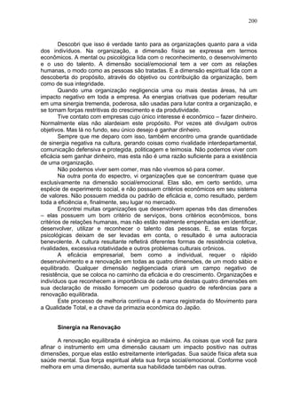200
Descobri que isso é verdade tanto para as organizações quanto para a vida
dos indivíduos. Na organização, a dimensão física se expressa em termos
econômicos. A mental ou psicológica lida com o reconhecimento, o desenvolvimento
e o uso do talento. A dimensão social/emocional tem a ver com as relações
humanas, o modo como as pessoas são tratadas. E a dimensão espiritual lida com a
descoberta do propósito, através do objetivo ou contribuição da organização, bem
como de sua integridade.
Quando uma organização negligencia uma ou mais destas áreas, há um
impacto negativo em toda a empresa. As energias criativas que poderiam resultar
em uma sinergia tremenda, poderosa, são usadas para lutar contra a organização, e
se tornam forças restritivas do crescimento e da produtividade.
Tive contato com empresas cujo único interesse é econômico – fazer dinheiro.
Normalmente elas não alardeiam este propósito. Por vezes até divulgam outros
objetivos. Mas lá no fundo, seu único desejo é ganhar dinheiro.
Sempre que me deparo com isso, também encontro uma grande quantidade
de sinergia negativa na cultura, gerando coisas como rivalidade interdepartamental,
comunicação defensiva e protegida, politicagem e teimosia. Não podemos viver com
eficácia sem ganhar dinheiro, mas esta não é uma razão suficiente para a existência
de uma organização.
Não podemos viver sem comer, mas não vivemos só para comer.
Na outra ponta do espectro, vi organizações que se concentram quase que
exclusivamente na dimensão social/emocional. Elas são, em certo sentido, uma
espécie de experimento social, e não possuem critérios econômicos em seu sistema
de valores. Não possuem medida ou padrão de eficácia e, como resultado, perdem
toda a eficiência e, finalmente, seu lugar no mercado.
Encontrei muitas organizações que desenvolvem apenas três das dimensões
– elas possuem um bom critério de serviços, bons critérios econômicos, bons
critérios de relações humanas, mas não estão realmente empenhadas em identificar,
desenvolver, utilizar e reconhecer o talento das pessoas. E, se estas forças
psicológicas deixam de ser levadas em conta, o resultado é uma autocracia
benevolente. A cultura resultante refletirá diferentes formas de resistência coletiva,
rivalidades, excessiva rotatividade e outros problemas culturais crônicos.
A eficácia empresarial, bem como a individual, requer o rápido
desenvolvimento e a renovação em todas as quatro dimensões, de um modo sábio e
equilibrado. Qualquer dimensão negligenciada criará um campo negativo de
resistência, que se coloca no caminho da eficácia e do crescimento. Organizações e
indivíduos que reconhecem a importância de cada uma destas quatro dimensões em
sua declaração de missão fornecem um poderoso quadro de referências para a
renovação equilibrada.
Este processo de melhoria contínua é a marca registrada do Movimento para
a Qualidade Total, e a chave da primazia econômica do Japão.
Sinergia na Renovação
A renovação equilibrada é sinérgica ao máximo. As coisas que você faz para
afinar o instrumento em uma dimensão causam um impacto positivo nas outras
dimensões, porque elas estão estreitamente interligadas. Sua saúde física afeta sua
saúde mental. Sua força espiritual afeta sua força social/emocional. Conforme você
melhora em uma dimensão, aumenta sua habilidade também nas outras.
 