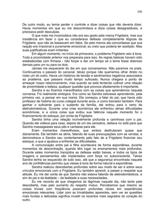 206
De outro modo, eu temia perder o controle e dizer coisas que não deveria dizer.
Havia momentos em que eu me descontrolava e dizia coisas desagradáveis, e
precisava pedir desculpas.
O que mais me incomodava não era seu gosto pela marca Frigidaire, mas sua
insistência em fazer o que eu considerava defesas completamente ilógicas da
Frigidaire, que não se baseavam em fatos. Se pelo menos ela concordasse que sua
reação era irracional e puramente emocional, eu creio que poderia ter aceitado. Mas
suas justificativas eram irritantes.
Em algum momento, no início da primavera, o problema Frigidaire veio à tona.
Toda a proximidade anterior nos preparara para isso. As regras básicas haviam sido
estabelecidas com firmeza - não forçar e dar um tempo se o tema fosse doloroso
demais para um ou para os dois.
Jamais me esquecerei do dia em que conversamos. Não paramos na praia.
Continuamos o passeio do canavial, talvez porque não queríamos olhar direto no
rosto um do outro. Havia um histórico de tensão e sentimentos negativos associados
ao problema, que passara muito tempo sufocado. Nunca chegara a ponto de
ameaçar nosso relacionamento, mas quando se está tentando cultivar uma relação
de proximidade e beleza, qualquer questão que provoca afastamento é importante.
Sandra e eu ficamos maravilhados com as coisas que aprendemos naquela
conversa. Foi realmente sinérgica. Era como se Sandra estivesse aprendendo, pela
primeira vez, a pensar em sua mania. Ela começou a falar do pai, que havia sido
professor de história do curso colegial durante anos, e como treinador também. Para
ganhar o suficiente para o sustento da família, ele entrou para o ramo de
eletrodomésticos. Durante uma crise econômica ele enfrentou sérias dificuldades
econômicas, e a única coisa que evitou sua falência naquele momento foi o
financiamento do estoque, por conta da Frigidaire.
Sandra tinha uma relação incrivelmente profunda e carinhosa com o pai.
Quando ele voltava para casa, depois de um dia cansativo, deitava no sofá para que
Sandra massageasse seus pés e cantasse para ele.
Eram momentos maravilhosos, que ambos desfrutavam quase que
diariamente. Ele também se abria, falando de suas preocupações com as vendas, e
demonstrava a Sandra seu contentamento pelo fato de a Frigidaire financiar seu
estoque, o que o ajudava a enfrentar as dificuldades.
A comunicação entre pai e filha acontecera de forma espontânea, durante
momentos de descontração, quando têm lugar os ensinamentos mais profundos.
Durante estes momentos tranqüilos as defesas estão baixas, e todos os tipos de
imagens e pensamentos são implantados com força no subconsciente. Talvez
Sandra tenha se esquecido de tudo isso, até que a segurança encontrada naquele
ano de confidências permitiu que viesse à tona de forma natural e espontânea.
Sandra realizou descobertas profundas sobre seu modo de ser e sobre seus
vínculos emocionais com a Frigidaire. Eu também aprendi, e passei a respeitar sua
atitude. Eu me dei conta de que Sandra não estava falando de eletrodomésticos, e
sim do pai e da lealdade – da lealdade a suas necessidades.
Eu me recordo de que chegamos às lágrimas naquele dia, não tanto pela
descoberta, mas pelo aumento do respeito mútuo. Percebemos que mesmo as
coisas triviais com freqüência possuem profundas raízes em experiências
emocionais relevantes. Lidar com as trivialidades aparentes, sem ver as questões
mais fundas e delicadas significa invadir os recantos mais sagrados do coração do
outro.
 