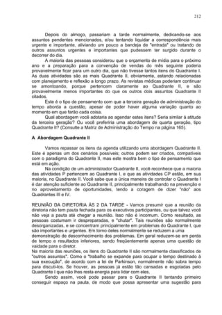 212
Depois do almoço, passariam a tarde normalmente, dedicando-se aos
assuntos pendentes mencionados, e/ou tentando liquidar a correspondência mais
urgente e importante, aliviando um pouco a bandeja de "entrada" ou tratando de
outros assuntos urgentes e importantes que pudessem ter surgido durante o
decorrer do dia.
A maioria das pessoas considerou que o orçamento de mídia para o próximo
ano e a preparação para a convenção de vendas do mês seguinte poderia
provavelmente ficar para um outro dia, que não tivesse tantos itens do Quadrante I.
As duas atividades são as mais Quadrante II, obviamente, estando relacionadas
com planejamento e reflexão a longo prazo. As revistas médicas poderiam continuar
se amontoando, porque pertencem claramente ao Quadrante II, e são
provavelmente menos importantes do que os outros dois assuntos Quadrante II
citados.
Este é o tipo de pensamento com que a terceira geração de administração do
tempo aborda a questão, apesar de poder haver alguma variação quanto ao
momento em que farão cada coisa.
Qual abordagem você adotaria ao agendar estes itens? Seria similar à atitude
da terceira geração? Ou você preferiria uma abordagem de quarta geração, tipo
Quadrante II? (Consulte a Matriz de Administração do Tempo na página 165).
A Abordagem Quadrante II
Vamos repassar os itens da agenda utilizando uma abordagem Quadrante II.
Este é apenas um dos cenários possíveis; outros podem ser criados, compatíveis
com o paradigma do Quadrante II, mas este mostra bem o tipo de pensamento que
está em ação.
Na condição de um administrador Quadrante II, você reconhece que a maioria
das atividades P pertencem ao Quadrante I, e que as atividades CP estão, em sua
maioria, no Quadrante II. Você sabe que a única maneira de controlar o Quadrante I
é dar atenção suficiente ao Quadrante II, principalmente trabalhando na prevenção e
no aproveitamento de oportunidades, tendo a coragem de dizer "não" aos
Quadrantes III e IV.
REUNIÃO DA DIRETORIA ÀS 2 DA TARDE - Vamos presumir que a reunião da
diretoria não tem pauta fechada para os executivos participantes, ou que talvez você
não veja a pauta até chegar a reunião. Isso não é incomum. Como resultado, as
pessoas costumam ir despreparadas, e "chutar". Tais reuniões são normalmente
desorganizadas, e se concentram principalmente em problemas do Quadrante I, que
são importantes e urgentes. Em torno deles normalmente se reduzem a uma
demonstração de desconhecimento dos problemas. Em geral reduzem-se em perda
de tempo e resultados inferiores, sendo freqüentemente apenas uma questão de
vaidade para o diretor.
Na maioria das reuniões, os itens do Quadrante II são normalmente classificados de
"outros assuntos". Como o "trabalho se expande para ocupar o tempo destinado à
sua execução", de acordo com a lei de Parkinson, normalmente não sobra tempo
para discuti-los. Se houver, as pessoas já estão tão cansadas e esgotadas pelo
Quadrante I que não lhes resta energia para lidar com eles.
Sendo assim, você pode passar para o Quadrante II tentando primeiro
conseguir espaço na pauta, de modo que possa apresentar uma sugestão para
 