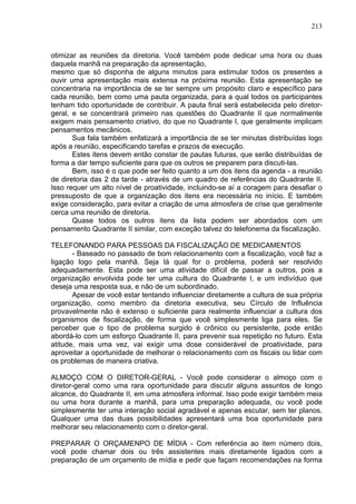 213
otimizar as reuniões da diretoria. Você também pode dedicar uma hora ou duas
daquela manhã na preparação da apresentação,
mesmo que só disponha de alguns minutos para estimular todos os presentes a
ouvir uma apresentação mais extensa na próxima reunião. Esta apresentação se
concentraria na importância de se ter sempre um propósito claro e específico para
cada reunião, bem como uma pauta organizada, para a qual todos os participantes
tenham tido oportunidade de contribuir. A pauta final será estabelecida pelo diretor-
geral, e se concentrará primeiro nas questões do Quadrante II que normalmente
exigem mais pensamento criativo, do que no Quadrante I, que geralmente implicam
pensamentos mecânicos.
Sua fala também enfatizará a importância de se ter minutas distribuídas logo
após a reunião, especificando tarefas e prazos de execução.
Estes itens devem então constar de pautas futuras, que serão distribuídas de
forma a dar tempo suficiente para que os outros se preparem para discuti-las.
Bem, isso é o que pode ser feito quanto a um dos itens da agenda - a reunião
de diretoria das 2 da tarde - através de um quadro de referências do Quadrante II.
Isso requer um alto nível de proatividade, incluindo-se aí a coragem para desafiar o
pressuposto de que a organização dos itens era necessária no início. E também
exige consideração, para evitar a criação de uma atmosfera de crise que geralmente
cerca uma reunião de diretoria.
Quase todos os outros itens da lista podem ser abordados com um
pensamento Quadrante II similar, com exceção talvez do telefonema da fiscalização.
TELEFONANDO PARA PESSOAS DA FISCALIZAÇÃO DE MEDICAMENTOS
- Baseado no passado de bom relacionamento com a fiscalização, você faz a
ligação logo pela manhã. Seja lá qual for o problema, poderá ser resolvido
adequadamente. Esta pode ser uma atividade difícil de passar a outros, pois a
organização envolvida pode ter uma cultura do Quadrante I, e um indivíduo que
deseja uma resposta sua, e não de um subordinado.
Apesar de você estar tentando influenciar diretamente a cultura de sua própria
organização, como membro da diretoria executiva, seu Círculo de Influência
provavelmente não é extenso o suficiente para realmente influenciar a cultura dos
organismos de fiscalização, de forma que você simplesmente liga para eles. Se
perceber que o tipo de problema surgido é crônico ou persistente, pode então
abordá-lo com um esforço Quadrante II, para prevenir sua repetição no futuro. Esta
atitude, mais uma vez, vai exigir uma dose considerável de proatividade, para
aproveitar a oportunidade de melhorar o relacionamento com os fiscais ou lidar com
os problemas de maneira criativa.
ALMOÇO COM O DIRETOR-GERAL - Você pode considerar o almoço com o
diretor-geral como uma rara oportunidade para discutir alguns assuntos de longo
alcance, do Quadrante II, em uma atmosfera informal. Isso pode exigir também meia
ou uma hora durante a manhã, para uma preparação adequada, ou você pode
simplesmente ter uma interação social agradável e apenas escutar, sem ter planos.
Qualquer uma das duas possibilidades apresentará uma boa oportunidade para
melhorar seu relacionamento com o diretor-geral.
PREPARAR O ORÇAMENPO DE MÍDIA - Com referência ao item número dois,
você pode chamar dois ou três assistentes mais diretamente ligados com a
preparação de um orçamento de mídia e pedir que façam recomendações na forma
 