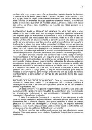 215
profissional a longo prazo e sua confiança dependem bastante de estar familiarizado
com esta literatura. Assim, pode colocar o assunto na pauta para a reunião com a
sua equipe, onde vai sugerir uma sistemática de leitura das revistas médicas para
toda a equipe. Os membros do grupo podem ler diferentes revistas, e ensinar aos
outros a essência do que leram em reuniões futuras. Além disso, eles podem passar
aos outros os artigos mais importantes ou resumos que todos possam ler e
compreender.
PREPARAÇÃO PARA A REUNIÃO DE VENDAS DO MÊS QUE VEM – Com
referência ao item número sete, uma abordagem Quadrante II possível seria reunir
um pequeno grupo de funcionários subordinados a você e encarregá-los de uma
análise cuidadosa das necessidades dos vendedores. Pode dar a eles a tarefa de
realizar um trabalho em equipe completo, a ser entregue em uma data específica,
dentro de uma semana ou dez dias, dando a você tempo suficiente para adaptar e
implementar o plano. Isso pode incluir entrevistas individuais com os vendedores,
conduzidas pela sua equipe, para descobrir as necessidades e preocupações reais
deles, ou incluir uma amostra do conjunto dos vendedores, de modo que a agenda
do encontro com eles seja relevante e enviada com tempo suficiente para que os
vendedores possam se preparar e se envolver com os temas, de modo apropriado.
Em vez de preparar a reunião com os vendedores sozinho, você pode delegar
responsabilidades e tarefas para um pequeno grupo que representa diferentes
pontos de vista e diferentes tipos de problemas de vendas. Deixe que eles entrem
em interação criativa e tragam recomendações elaboradas. Se eles não estiverem
acostumados a este tipo de tarefa, você pode dedicar algum tempo de reunião para
treiná-los e estimulá-los, mostrando o motivo de você estar usando esta abordagem
e o benefício decorrente. Ao fazer isso, você estará começando a treinar seu
pessoal para pensar a longo prazo, a adquirir responsabilidade para executar
missões e atingir objetivos, para interagir criativamente com os outros de maneira
interdependente, e para realizar um serviço de alta qualidade dentro dos prazos
previstos.
PRODUTO "X" E CONTROLE DE QUALIDADE - Bem, agora vamos cuidar do item
número oito, referente ao produto "X" que não passou pelo controle de qualidade. A
abordagem Quadrante II será estudar o problema para ver se há uma dimensão
crônica ou persistente nele.
Em caso afirmativo, você poderá delegar missões aos outros. Eles analisarão
cuidadosamente o problema, com instruções de apresentarem uma recomendação
ou simplesmente implementar o que considerarem necessário, simplesmente
mantendo-o informado dos resultados.
O efeito final deste dia Quadrante II no escritório é que você passa a maior
parte do tempo delegando responsabilidades, treinando pessoal, preparando uma
conferência para a diretoria, fazendo uma ligação telefônica e tendo um almoço
produtivo. Ao adotar uma abordagem CP a longo prazo, em algumas semanas,
espera-se, ou no máximo alguns meses, você não mais estará se defrontando com
uma agenda cheia de problemas do Quadrante I novamente.
Conforme você faz esta análise, pode pensar que esta abordagem parece
idealista. Você pode pensar se os diretores Quadrante II não trabalham nunca no
Quadrante I.
 
