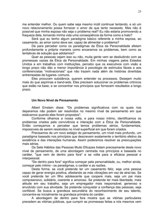 25
me entender melhor. Ou quem sabe seja mesmo inútil continuar tentando, e só um
novo relacionamento possa fornecer o amor de que tanto necessito. Mas não é
possível que minha esposa não seja o problema real? Eu não estaria promovendo a
fraqueza dela, tornando minha vida uma conseqüência da forma como a trato?
Será que eu tenho algum paradigma básico referente a minha esposa, ao
casamento, ao amor como deve ser, capaz de alimentar o problema?
Dá para perceber como os paradigmas da Ética da Personalidade afetam
profundamente a própria maneira como encaramos os problemas, bem como as
tentativas de solução que adotamos?
Quer as pessoas vejam isso ou não, muita gente vem se desiludindo com as
promessas vazias da Ética da Personalidade. Em minhas viagens pelos Estados
Unidos e em trabalhos com instituições, percebo que os executivos com visão a
longo prazo não dão a menor importância à psicologia de estímulos fáceis e aos
conferencistas ”motivacionais" que não trazem nada além de histórias divertidas
entremeadas de lugares- comuns.
Eles procuram substância, querem entender os processos. Desejam muito
mais do que aspirinas e band-aids. Eles precisam solucionar os problemas crônicos
que estão na base, e se concentrar nos princípios que fornecem resultados a longo
prazo.
Um Novo Nível de Pensamento
Albert Einstein disse: "Os problemas significativos com os quais nos
deparamos não podem ser resolvidos no mesmo nível de pensamento em que
estávamos quando eles foram propostos".
Conforme olhamos a nossa volta, e para nosso íntimo, identificamos os
problemas criados pela convivência e interação com a Ética da Personalidade.
Então começamos a perceber que temos problemas sérios, fundamentais,
impossíveis de serem resolvidos no nível superficial em que foram criados.
Precisamos de um novo estágio do pensamento, um nível mais profundo, um
paradigma baseado nos princípios que descrevem exatamente o território efetivo da
existência e das interações humanas. Assim poderemos resolver as preocupações
mais sérias.
Os Sete Hábitos das Pessoas Muito Eficazes tratam precisamente deste novo
nível de pensamento, de uma abordagem centrada nos princípios e baseada no
caráter, "que vem de dentro para fora" e se volta para a eficácia pessoal e
interpessoal.
"De dentro para fora" significa começar pela personalidade, ou, melhor ainda,
começar pelo íntimo - os paradigmas, o caráter e as razões.
Desta forma, se você pretende ter um casamento feliz, seja uma pessoa
capaz de gerar energia positiva, afastando as más vibrações em vez de atraí-las. Se
você pretende ter um filho adolescente que coopere mais, seja um pai mais
compreensivo, solidário, coerente e amoroso. Se pretende ter mais liberdade, mais
atitude em seu trabalho, seja um empregador mais responsável, generoso e
envolvido com sua atividade. Se pretende conquistar a confiança das pessoas, seja
confiável. Se busca a grandeza secundária do reconhecimento de seu talento,
concentre-se inicialmente na grandeza primária do caráter.
A abordagem de dentro para fora mostra que as vitórias particulares
precedem as vitórias públicas, que cumprir as promessas feitas a nós mesmos vem
 