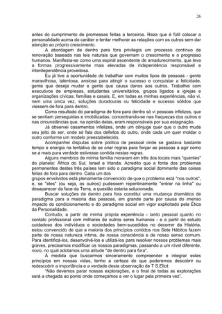 26
antes do cumprimento de promessas feitas a terceiros. Reza que é fútil colocar a
personalidade acima do caráter e tentar melhorar as relações com os outros sem dar
atenção ao próprio crescimento.
A abordagem de dentro para fora privilegia um processo contínuo de
renovação baseada nas leis naturais que governam o crescimento e o progresso
humanos. Manifesta-se como uma espiral ascendente de amadurecimento, que leva
a formas progressivamente mais elevadas de independência responsável e
interdependência proveitosa.
Eu já tive a oportunidade de trabalhar com muitos tipos de pessoas - gente
maravilhosa, talentosa, ansiosa para atingir o sucesso e conquistar a felicidade,
gente que deseja mudar e gente que causa danos aos outros. Trabalhei com
executivos de empresas, estudantes universitários, grupos ligados a igrejas e
organizações cívicas, famílias e casais. E, em todas as minhas experiências, não vi,
nem uma única vez, soluções duradouras ou felicidade e sucesso sólidos que
viessem de fora para dentro.
Como resultado do paradigma de fora para dentro só vi pessoas infelizes, que
se sentiam perseguidas e imobilizadas, concentrando-se nas fraquezas dos outros e
nas circunstâncias que, na opinião delas, eram responsáveis por sua estagnação.
Já observei casamentos infelizes, onde um cônjuge quer que o outro mude
seu jeito de ser, onde só fala dos defeitos do outro, onde cada um quer moldar o
outro conforme um modelo preestabelecido.
Acompanhei disputas sobre política de pessoal onde se gastava bastante
tempo e energia na tentativa de se criar regras para forçar as pessoas a agir como
se a mais pura verdade estivesse contida nestas regras.
Alguns membros de minha família moraram em três dos locais mais "quentes"
do planeta: África do Sul, Israel e Irlanda. Acredito que a fonte dos problemas
permanentes destes três países tem sido o paradigma social dominante das coisas
feitas de fora para dentro. Cada um dos
grupos envolvidos está plenamente convencido de que o problema está "nos outros",
e, se "eles" (ou seja, os outros) pudessem repentinamente "entrar na linha" ou
desaparecer da face da Terra, a questão estaria solucionada.
Buscar soluções de dentro para fora constitui uma mudança dramática de
paradigma para a maioria das pessoas, em grande parte por causa do imenso
impacto do condicionamento e do paradigma social em vigor explicitado pela Ética
da Personalidade.
Contudo, a partir de minha própria experiência - tanto pessoal quanto no
contato profissional com milhares de outros seres humanos - e a partir do estudo
cuidadoso dos indivíduos e sociedades bem-sucedidos no decorrer da História,
estou convencido de que a maioria dos princípios contidos nos Sete Hábitos fazem
parte de nossa natureza íntima, de nossa consciência e de nosso senso comum.
Para identificá-los, desenvolvê-los e utilizá-los para resolver nossos problemas mais
graves, precisamos modificar os nossos paradigmas, passando a um nível diferente,
novo, no qual adotamos uma atitude "de dentro para fora".
À medida que buscarmos sinceramente compreender e integrar estes
princípios em nossas vidas, tenho a certeza de que poderemos descobrir ou
redescobrir a importância e a verdade desta observação de T S.Eliot:
“Não devemos parar nossas explorações, e o final de todas as explorações
será a chegada ao ponto onde começamos a ver o lugar pela primeira vez”.
 