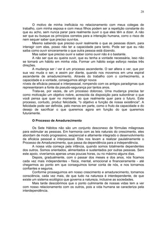 28
O motivo de minha ineficácia no relacionamento com meus colegas de
trabalho, com minha esposa e com meus filhos podem ser a repetição constante do
que eu acho, sem nunca parar para realmente ouvir o que eles têm a dizer. A não
ser que eu busque os princípios corretos para a interação humana, corro o risco de
nem sequer saber que preciso ouvi-los.
Mesmo sabendo que preciso ouvir realmente o que as pessoas dizem, para
interagir com elas, posso não ter a capacidade para tanto. Pode ser que eu não
saiba como ouvir sinceramente o que outra pessoa está dizendo.
Mas saber que preciso ouvir e saber como ouvir não é o bastante.
A não ser que eu queira ouvir, que eu tenha a vontade necessária, isso não
se tornará um hábito em minha vida. Formar um hábito exige esforço nestas três
direções.
A mudança ser / ver é um processo ascendente. O ser altera o ver, que por
sua vez muda o ser, e assim por diante, quando nos movemos em uma espiral
ascendente de amadurecimento. Através do trabalho com o conhecimento, a
capacidade e a vontade, conseguimos atingir novos
níveis de eficácia pessoal e interpessoal, rompendo com os antigos paradigmas que
representaram a fonte da pseudo-segurança por tantos anos.
Trata-se, por vezes, de um processo doloroso. Uma mudança precisa ter
como motivação um objetivo nobre, acrescida da disposição para subordinar o que
você pensa que quer no momento ao que realmente quer para o futuro. Este
processo, contudo, produz felicidade, "o objetivo e função de nossa existência". A
felicidade pode ser definida, pelo menos em parte, como o fruto da capacidade e do
desejo de sacrificar o que queremos agora em função do que queremos
futuramente.
O Processo de Amadurecimento
Os Sete Hábitos não são um conjunto desconexo de fórmulas milagrosas
para estimular as pessoas. Em harmonia com as leis naturais do crescimento, eles
abordam de modo progressivo, seqüencial e altamente integrado o desenvolvimento
da eficácia pessoal e interpessoal. Eles nos levam a realizar paulatinamente o
Processo de Amadurecimento, que passa da dependência para a independência.
A nossa vida começa pela infância, quando somos totalmente dependentes
dos outros. Somos orientados, alimentados e sustentados por outras pessoas. Sem
este apoio, viveríamos apenas umas poucas horas, ou no máximo alguns dias.
Depois, gradualmente, com o passar dos meses e dos anos, nós ficamos
cada vez mais independentes - física, mental, emocional e financeiramente - até
chegarmos ao ponto em que conseguimos tomar conta de nós, e nos tornamos
confiantes e seguros.
Conforme prosseguimos em nosso crescimento e amadurecimento, tomamos
consciência, cada vez mais, de que tudo na natureza é interdependente, de que
existe um sistema ecológico que governa a natureza, inclusive as sociedades.
Mais tarde descobrimos que o ponto culminante de nossas vidas tem a ver
com nosso relacionamento com os outros, pois a vida humana se caracteriza pela
interdependência.
 