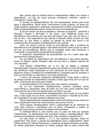 30
Mas grande parte da ênfase atual na independência reflete uma reação à
dependência - ao fato de outras pessoas controlarem, definirem, usarem e
manipularem nossas vidas.
O conceito de interdependência, tão mal compreendido, lembra para muita
gente a dependência. Sendo assim, encontramos muitas pessoas, às vezes por
razões egoístas, destruindo o casamento, abandonando os filhos e deixando de lado
todas as responsabilidades sociais, sempre em nome da independência.
O tipo de reação que leva as pessoas a "arrancar as algemas", "promover a
liberação", "buscar a afirmação" e "se impor", com freqüência revela uma
dependência mais profunda, da qual elas não podem fugir, pois vem de dentro, e
não de fora - uma dependência que permite à fraqueza alheia arruinar sua vida
emocional, ou que coloca a pessoa na posição de vítima dos outros e de
acontecimentos que escapam completamente do seu controle.
Claro, por vezes é preciso mudar as circunstâncias. Mas o problema da
dependência é uma questão ligada à maturidade emocional, tendo pouco ou nada a
ver com as circunstâncias. Mesmo que as condições sejam mais favoráveis, a
imaturidade e a dependência freqüentemente persistem.
A verdadeira independência da personalidade nos dá o poder para agir,
abandonando a posição passiva.
Ela nos liberta da dependência das circunstâncias e das outras pessoas,
sendo um objetivo valioso, libertador. Mas nem por isso é o objetivo supremo de
uma vida eficaz.
Uma postura independente, por si só, não se adapta à realidade
interdependente. Pessoas independentes podem ser eficazes a nível individual, mas
não constituem líderes adequados ou bons elementos em uma equipe. Eles não
adquiriram ainda o paradigma da interdependência, necessário para se conseguir o
êxito na vida familiar, no casamento e no mundo profissional.
A vida é, por natureza, totalmente interdependente. Tentar atingir o máximo
de eficácia através da independência equivale a tentar jogar tênis com um taco de
golfe - a ferramenta não serve para a tarefa.
A interdependência é um conceito muito mais maduro e avançado.
Se eu sou fisicamente interdependente, continuo mantendo minha
autoconfiança e capacidade, além de saber que nós dois juntos podemos fazer
muito mais do que um de nós isoladamente, por melhor que seja.
Caso eu seja emocionalmente interdependente, tenho noção do meu próprio
valor, e esta noção vem do íntimo, mas também reconheço a importância do amor,
de compartilhar e de saber receber as dádivas dos outros.
Sendo intelectualmente interdependente, tenho consciência de que preciso de
toda a capacidade mental das outras pessoas, para somar a minha.
Como pessoa interdependente, tenho a oportunidade de me relacionar de
modo mais profundo e significativo com os outros, conseguindo o acesso ao
potencial e aos imensos recursos dos demais seres humanos.
A interdependência é uma escolha que só pode ser feita por pessoas
independentes. Os dependentes não conseguem atingir a interdependência. Não
possuem personalidade suficiente para tanto, não conhecem o bastante de si.
Por esta razão, os Hábitos 1, 2 e 3, nos capítulos seguintes, tratam do
autodomínio. Eles levam a pessoa da dependência para a independência. Estes
hábitos formam as "Vitórias Particulares", a essência do desenvolvimento do caráter.
As vitórias particulares precedem as vitórias públicas. Não se pode inverter este
 
