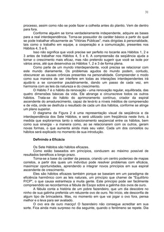 31
processo, assim como não se pode fazer a colheita antes do plantio. Vem de dentro
para fora.
Conforme alguém se torna verdadeiramente independente, adquire as bases
para a real interdependência. Torna-se possuidor do caráter básico a partir do qual
se pode trabalhar eficazmente as "Vitórias Públicas", mais dirigidas à personalidade,
tais como o trabalho em equipe, a cooperação e a comunicação, presentes nos
Hábitos 4, 5 e 6.
Isso não significa que você precise ser perfeito no tocante aos Hábitos 1, 2 e
3 antes de trabalhar nos Hábitos 4, 5 e 6. A compreensão da seqüência ajuda a
tornar o crescimento mais eficaz, mas não pretendo sugerir que você se isole por
vários anos, até que desenvolva os Hábitos 1, 2 e 3 de forma plena.
Como parte de um mundo interdependente, você precisa se relacionar com
este mundo diariamente. Os problemas agudos do mundo podem, contudo,
obscurecer as causas crônicas presentes na personalidade. Compreender o modo
como sua maneira de ser interfere em todas as interações interdependentes irá
ajudá-lo a se concentrar paulatinamente, dando um passo de cada vez, em
harmonia com as leis da natureza e do crescimento.
O Hábito 7 é o hábito da renovação - uma renovação regular, equilibrada, das
quatro dimensões básicas da vida. Ele abrange e circunscreve todos os outros
hábitos. Trata-se do hábito do aprimoramento contínuo, criador da espiral
ascendente do amadurecimento, capaz de levá-lo a níveis inéditos de compreensão
e de vida, onde se desfruta o resultado de cada um dos hábitos, conforme se atinge
um plano superior.
O diagrama da Figura 2 é uma representação visual da seqüência e da
interdependência dos Sete Hábitos, e será utilizado com freqüência neste livro, à
medida que explorarmos tanto o relacionamento seqüencial entre os hábitos, bem
como sua sinergia - a maneira como, ao se relacionarem com os outros, geram
novas formas, o que aumenta ainda mais seu valor. Cada um dos conceitos ou
hábitos será explicado no momento de sua introdução.
Definindo a Eficácia
Os Sete Hábitos são hábitos eficazes.
Como estão baseados em princípios, conduzem ao máximo possível de
resultados benéficos a longo prazo.
Torna-se a base do caráter da pessoa, criando um centro poderoso de mapas
corretos, a partir dos quais um indivíduo pode resolver problemas com eficácia,
maximizar oportunidades, aprendendo a integrar novos princípios em sua espiral
ascendente de crescimento.
Eles são hábitos eficazes também porque se baseiam em um paradigma de
eficiência harmônico com as leis naturais, um princípio que chamei de "Equilíbrio
P/CP", o que causa estranheza a muita gente. Este princípio pode ser facilmente
compreendido se recordarmos a fábula de Esopo sobre a galinha dos ovos de ouro.
A fábula conta a história de um pobre fazendeiro, que um dia descobre no
ninho de sua galinha preferida um reluzente ovo de ouro. No início, ele desconfia de
algum tipo de brincadeira. Mas, no momento em que vai jogar o ovo fora, pensa
melhor e o leva para ser avaliado.
O ovo era de ouro maciço! O fazendeiro não consegue acreditar em sua
sorte. Fica ainda mais surpreso no dia seguinte, quando o fenômeno se repete. Dia
 