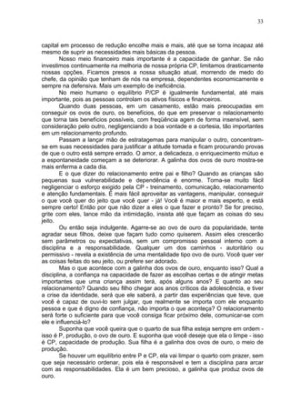 33
capital em processo de redução encolhe mais e mais, até que se torna incapaz até
mesmo de suprir as necessidades mais básicas da pessoa.
Nosso meio financeiro mais importante é a capacidade de ganhar. Se não
investimos continuamente na melhoria de nossa própria CP, limitamos drasticamente
nossas opções. Ficamos presos a nossa situação atual, morrendo de medo do
chefe, da opinião que tenham de nós na empresa, dependentes economicamente e
sempre na defensiva. Mais um exemplo de ineficiência.
No meio humano o equilíbrio P/CP é igualmente fundamental, até mais
importante, pois as pessoas controlam os ativos físicos e financeiros.
Quando duas pessoas, em um casamento, estão mais preocupadas em
conseguir os ovos de ouro, os benefícios, do que em preservar o relacionamento
que torna tais benefícios possíveis, com freqüência agem de forma insensível, sem
consideração pelo outro, negligenciando a boa vontade e a cortesia, tão importantes
em um relacionamento profundo.
Passam a lançar mão de estratagemas para manipular o outro, concentram-
se em suas necessidades para justificar a atitude tomada e ficam procurando provas
de que o outro está sempre errado. O amor, a delicadeza, o enriquecimento mútuo e
a espontaneidade começam a se deteriorar. A galinha dos ovos de ouro mostra-se
mais enferma a cada dia.
E o que dizer do relacionamento entre pai e filho? Quando as crianças são
pequenas sua vulnerabilidade e dependência é enorme. Torna-se muito fácil
negligenciar o esforço exigido pela CP - treinamento, comunicação, relacionamento
e atenção fundamentais. É mais fácil aproveitar as vantagens, manipular, conseguir
o que você quer do jeito que você quer - já! Você é maior e mais esperto, e está
sempre certo! Então por que não dizer a eles o que fazer e pronto? Se for preciso,
grite com eles, lance mão da intimidação, insista até que façam as coisas do seu
jeito.
Ou então seja indulgente. Agarre-se ao ovo de ouro da popularidade, tente
agradar seus filhos, deixe que façam tudo como quiserem. Assim eles crescerão
sem parâmetros ou expectativas, sem um compromisso pessoal interno com a
disciplina e a responsabilidade. Qualquer um dos caminhos - autoritário ou
permissivo - revela a existência de uma mentalidade tipo ovo de ouro. Você quer ver
as coisas feitas do seu jeito, ou prefere ser adorado.
Mas o que acontece com a galinha dos ovos de ouro, enquanto isso? Qual a
disciplina, a confiança na capacidade de fazer as escolhas certas e de atingir metas
importantes que uma criança assim terá, após alguns anos? E quanto ao seu
relacionamento? Quando seu filho chegar aos anos críticos da adolescência, e tiver
a crise da identidade, será que ele saberá, a partir das experiências que teve, que
você é capaz de ouvi-lo sem julgar, que realmente se importa com ele enquanto
pessoa e que é digno de confiança, não importa o que aconteça? O relacionamento
será forte o suficiente para que você consiga ficar próximo dele, comunicar-se com
ele e influenciá-lo?
Suponha que você queira que o quarto de sua filha esteja sempre em ordem -
isso é P, produção, o ovo de ouro. E suponha que você deseje que ela o limpe - isso
é CP, capacidade de produção. Sua filha é a galinha dos ovos de ouro, o meio de
produção.
Se houver um equilíbrio entre P e CP, ela vai limpar o quarto com prazer, sem
que seja necessário ordenar, pois ela é responsável e tem a disciplina para arcar
com as responsabilidades. Ela é um bem precioso, a galinha que produz ovos de
ouro.
 