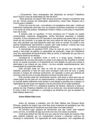 36
- Compreendo. Seus empregados são dedicados ao serviço? Trabalham
duro? Qual é a taxa de rotatividade da mão-de-obra?
- Está querendo me gozar? Não dá para encontrar ninguém competente hoje
em dia. Temos excesso de rotatividade, absenteísmo, corpo mole. Ninguém dá a
mínima para o trabalho.
O foco nos ovos de ouro - uma atitude e um paradigma como este - mostra-se
totalmente inadequado para lidar com as energias poderosas existentes no coração
e na mente de outra pessoa. Estabelecer limites e metas a curto prazo é importante,
mas não é tudo.
A eficácia está no equilíbrio. O foco excessivo em P resulta em saúde
comprometida, máquinas desgastadas, contas bancárias exauridas e relações
rompidas. O foco excessivo em CP equivale a uma pessoa que passa três ou quatro
horas por dia correndo, e se gaba dos dez anos extras de vida que consegue com
isso, sem perceber que está gastando estes dez anos na corrida. Ou então a uma
pessoa freqüentando eternamente a escola, sem nada produzir, vivendo dos ovos
de ouro alheios - a síndrome do estudante profissional.
A manutenção do equilíbrio P/CP, entre os ovos de ouro (a produção) e a
saúde e bem-estar da galinha (a capacidade de produção), exige com freqüência
uma boa capacidade de discernimento. Mas eu tenho a impressão de que isso é a
verdadeira essência da eficácia.
Consegue-se o equilíbrio entre o curto e o longo prazo. Equilibra a
necessidade de uma boa educação e o preço a ser pago por ela. Equilibra a vontade
de ter um quarto arrumado e o investimento em uma relação na qual uma criança é
estimulada a ser ordeira em seu íntimo – de boa vontade, espontaneamente, sem
necessidade de supervisão externa.
Este princípio pode ser visto na vida de uma pessoa que se mata de
trabalhar, passando a noite em claro para conseguir mais ovos de ouro, e acaba
exausta e incapaz de continuar produzindo, em oposição a outra que desfruta de
uma boa noite de sono e acorda disposta a produzir durante todo o dia.
Este princípio pode ser reconhecido quando você força a barra para que as
coisas sejam do seu jeito em um relacionamento, e descobre que este se esvaziou,
ou quando dedica realmente muito tempo a uma relação e percebe que o desejo e a
capacidade de criar junto com alguém e de se comunicar dá um salto qualitativo.
O equilíbrio P/CP é a verdadeira essência da eficácia. Aplica-se a todos os
setores da vida. Podemos trabalhar com ele ou contra ele, mas sempre estará aqui.
É como o farol. É a definição e o paradigma da eficiência em que se baseiam os
Sete Hábitos deste livro.
Como Utilizar Este Livro
Antes de começar a trabalhar com Os Sete Hábitos das Pessoas Muito
Eficazes, gostaria de sugerir que você faça duas mudanças de paradigma que irão
aumentar grandemente os benefícios que pode obter com este material.
Em primeiro lugar, gostaria de recomendar que não "visse" este material
como um livro, no sentido de algo que se lê uma vez e se coloca na estante.
Você pode preferir ler tudo de uma vez, para ter uma noção de conjunto. Mas
este material pretende ser um companheiro durante o processo contínuo de
mudança e crescimento. Foi organizado de modo progressivo, com sugestões de
 