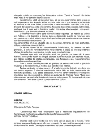 38
não pela opinião ou comparações feitas pelos outros. "Certo" e "errado" não terão
mais nada a ver com ser desmascarado.
Ironicamente, você vai descobrir que, ao se preocupar menos com o que os
outros pensam a seu respeito, vai se importar mais com o que os outros pensam de
si mesmos e de suas vidas, incluindo-se o relacionamento que têm com você.
Deixará de basear sua vida emocional na fraqueza das outras pessoas. Além disso,
verificará que é mais fácil e desejável mudar, pois existe alguma coisa - um centro,
lá no fundo - que é essencialmente imutável.
Conforme você se abrir para os três hábitos seguintes - os hábitos da Vitória
em Público -, irá descobrir e libertar tanto a disposição quanto os recursos para
recuperar e reconstruir relacionamentos importantes que se deterioraram ou mesmo
que tenham sido interrompidos. Os
relacionamentos em boa situação irão se beneficiar, tornando-se mais profundos,
sólidos, criativos e movimentados.
O sétimo hábito se for profundamente interiorizado, irá renovar os seis
primeiros, e torná-lo verdadeiramente independente e capaz da interdependência
efetiva. Através dele, você poderá reciclar suas próprias forças.
Qualquer que seja sua situação atual, eu garanto que você não é seus
hábitos. Você pode trocar os antigos padrões auto-destrutivos por padrões novos,
por hábitos inéditos de eficácia comprovada, pela felicidade e por relacionamentos
baseados na confiança mútua.
Com o maior cuidado possível, eu gostaria de estimulá-lo a abrir a porta da
mudança e do crescimento, à medida que estuda estes hábitos.
Tenha paciência consigo mesmo. O amadurecimento delicado acontece em
um terreno sagrado. E não há investimento maior. Não se trata, obviamente, de
nenhuma panacéia. Mas, posso assegurar, você vai sentir benefícios e vantagens
imediatos, que irão encorajá-lo. Citando as palavras de Thomas Paine: "Tudo que
obtemos com excessiva facilidade valorizamos muito pouco. Só damos real valor ao
que amamos. Deus sabe colocar o preço certo nas coisas".
SEGUNDA PARTE
VITÓRIA INTERNA
HÁBITO 1
SER PROATIVO
Princípios de Visão Pessoal
“Desconheço fato mais encorajador que a habilidade inquestionável do
homem para melhorar sua vida através do esforço consciente”.
HENRY DAVID THOREAU
Quando você estiver lendo este livro, tente sair um pouco de si mesmo. Tente
projetar sua consciência para o alto, em um canto da sala, e olhar para você com a
visão da mente, lendo. Consegue se ver como se fosse uma outra pessoa?
 