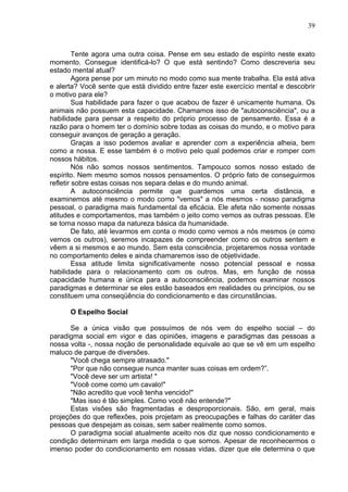 39
Tente agora uma outra coisa. Pense em seu estado de espírito neste exato
momento. Consegue identificá-lo? O que está sentindo? Como descreveria seu
estado mental atual?
Agora pense por um minuto no modo como sua mente trabalha. Ela está ativa
e alerta? Você sente que está dividido entre fazer este exercício mental e descobrir
o motivo para ele?
Sua habilidade para fazer o que acabou de fazer é unicamente humana. Os
animais não possuem esta capacidade. Chamamos isso de "autoconsciência", ou a
habilidade para pensar a respeito do próprio processo de pensamento. Essa é a
razão para o homem ter o domínio sobre todas as coisas do mundo, e o motivo para
conseguir avanços de geração a geração.
Graças a isso podemos avaliar e aprender com a experiência alheia, bem
como a nossa. E esse também é o motivo pelo qual podemos criar e romper com
nossos hábitos.
Nós não somos nossos sentimentos. Tampouco somos nosso estado de
espírito. Nem mesmo somos nossos pensamentos. O próprio fato de conseguirmos
refletir sobre estas coisas nos separa delas e do mundo animal.
A autoconsciência permite que guardemos uma certa distância, e
examinemos até mesmo o modo como "vemos" a nós mesmos - nosso paradigma
pessoal, o paradigma mais fundamental da eficácia. Ele afeta não somente nossas
atitudes e comportamentos, mas também o jeito como vemos as outras pessoas. Ele
se torna nosso mapa da natureza básica da humanidade.
De fato, até levarmos em conta o modo como vemos a nós mesmos (e como
vemos os outros), seremos incapazes de compreender como os outros sentem e
vêem a si mesmos e ao mundo. Sem esta consciência, projetaremos nossa vontade
no comportamento deles e ainda chamaremos isso de objetividade.
Essa atitude limita significativamente nosso potencial pessoal e nossa
habilidade para o relacionamento com os outros. Mas, em função de nossa
capacidade humana e única para a autoconsciência, podemos examinar nossos
paradigmas e determinar se eles estão baseados em realidades ou princípios, ou se
constituem uma conseqüência do condicionamento e das circunstâncias.
O Espelho Social
Se a única visão que possuímos de nós vem do espelho social – do
paradigma social em vigor e das opiniões, imagens e paradigmas das pessoas a
nossa volta -, nossa noção de personalidade equivale ao que se vê em um espelho
maluco de parque de diversões.
"Você chega sempre atrasado."
"Por que não consegue nunca manter suas coisas em ordem?”.
"Você deve ser um artista! "
"Você come como um cavalo!"
"Não acredito que você tenha vencido!"
"Mas isso é tão simples. Como você não entende?"
Estas visões são fragmentadas e desproporcionais. São, em geral, mais
projeções do que reflexões, pois projetam as preocupações e falhas do caráter das
pessoas que despejam as coisas, sem saber realmente como somos.
O paradigma social atualmente aceito nos diz que nosso condicionamento e
condição determinam em larga medida o que somos. Apesar de reconhecermos o
imenso poder do condicionamento em nossas vidas, dizer que ele determina o que
 