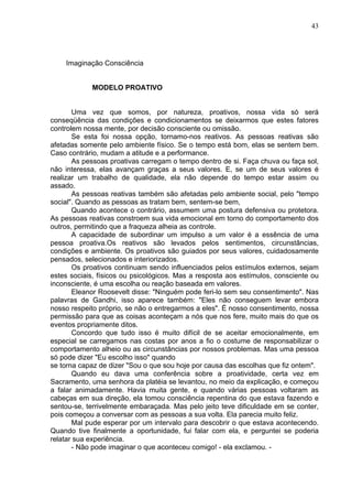 43
Imaginação Consciência
MODELO PROATIVO
Uma vez que somos, por natureza, proativos, nossa vida só será
conseqüência das condições e condicionamentos se deixarmos que estes fatores
controlem nossa mente, por decisão consciente ou omissão.
Se esta foi nossa opção, tornamo-nos reativos. As pessoas reativas são
afetadas somente pelo ambiente físico. Se o tempo está bom, elas se sentem bem.
Caso contrário, mudam a atitude e a performance.
As pessoas proativas carregam o tempo dentro de si. Faça chuva ou faça sol,
não interessa, elas avançam graças a seus valores. E, se um de seus valores é
realizar um trabalho de qualidade, ela não depende do tempo estar assim ou
assado.
As pessoas reativas também são afetadas pelo ambiente social, pelo "tempo
social". Quando as pessoas as tratam bem, sentem-se bem,
Quando acontece o contrário, assumem uma postura defensiva ou protetora.
As pessoas reativas constroem sua vida emocional em torno do comportamento dos
outros, permitindo que a fraqueza alheia as controle.
A capacidade de subordinar um impulso a um valor é a essência de uma
pessoa proativa.Os reativos são levados pelos sentimentos, circunstâncias,
condições e ambiente. Os proativos são guiados por seus valores, cuidadosamente
pensados, selecionados e interiorizados.
Os proativos continuam sendo influenciados pelos estímulos externos, sejam
estes sociais, físicos ou psicológicos. Mas a resposta aos estímulos, consciente ou
inconsciente, é uma escolha ou reação baseada em valores.
Eleanor Roosevelt disse: "Ninguém pode feri-lo sem seu consentimento". Nas
palavras de Gandhi, isso aparece também: "Eles não conseguem levar embora
nosso respeito próprio, se não o entregarmos a eles". É nosso consentimento, nossa
permissão para que as coisas aconteçam a nós que nos fere, muito mais do que os
eventos propriamente ditos.
Concordo que tudo isso é muito difícil de se aceitar emocionalmente, em
especial se carregamos nas costas por anos a fio o costume de responsabilizar o
comportamento alheio ou as circunstâncias por nossos problemas. Mas uma pessoa
só pode dizer "Eu escolho isso" quando
se torna capaz de dizer "Sou o que sou hoje por causa das escolhas que fiz ontem".
Quando eu dava uma conferência sobre a proatividade, certa vez em
Sacramento, uma senhora da platéia se levantou, no meio da explicação, e começou
a falar animadamente. Havia muita gente, e quando várias pessoas voltaram as
cabeças em sua direção, ela tomou consciência repentina do que estava fazendo e
sentou-se, terrivelmente embaraçada. Mas pelo jeito teve dificuldade em se conter,
pois começou a conversar com as pessoas a sua volta. Ela parecia muito feliz.
Mal pude esperar por um intervalo para descobrir o que estava acontecendo.
Quando tive finalmente a oportunidade, fui falar com ela, e perguntei se poderia
relatar sua experiência.
- Não pode imaginar o que aconteceu comigo! - ela exclamou. -
 