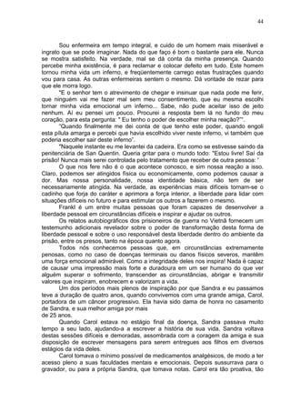 44
Sou enfermeira em tempo integral, e cuido de um homem mais miserável e
ingrato que se pode imaginar. Nada do que faço é bom o bastante para ele. Nunca
se mostra satisfeito. Na verdade, mal se dá conta da minha presença. Quando
percebe minha existência, é para reclamar e colocar defeito em tudo. Este homem
tornou minha vida um inferno, e freqüentemente carrego estas frustrações quando
vou para casa. As outras enfermeiras sentem o mesmo. Dá vontade de rezar para
que ele morra logo.
"E o senhor tem o atrevimento de chegar e insinuar que nada pode me ferir,
que ninguém vai me fazer mal sem meu consentimento, que eu mesma escolhi
tornar minha vida emocional um inferno... Sabe, não pude aceitar isso de jeito
nenhum. Aí eu pensei um pouco. Procurei a resposta bem lá no fundo do meu
coração, para esta pergunta: " Eu tenho o poder de escolher minha reação?”“.
“Quando finalmente me dei conta de que tenho este poder, quando engoli
esta pílula amarga e percebi que havia escolhido viver neste inferno, vi também que
poderia escolher sair deste inferno”.
"Naquele instante eu me levantei da cadeira. Era como se estivesse saindo da
penitenciária de San Quentin. Queria gritar para o mundo todo: "Estou livre! Saí da
prisão! Nunca mais serei controlada pelo tratamento que receber de outra pessoa: '
O que nos fere não é o que acontece conosco, e sim nossa reação a isso.
Claro, podemos ser atingidos física ou economicamente, como podemos causar a
dor. Mas nossa personalidade, nossa identidade básica, não tem de ser
necessariamente atingida. Na verdade, as experiências mais difíceis tornam-se o
cadinho que forja do caráter e aprimora a força interior, a liberdade para lidar com
situações difíceis no futuro e para estimular os outros a fazerem o mesmo.
Frankl é um entre muitas pessoas que foram capazes de desenvolver a
liberdade pessoal em circunstâncias difíceis e inspirar e ajudar os outros.
Os relatos autobiográficos dos prisioneiros de guerra no Vietnã fornecem um
testemunho adicionais revelador sobre o poder de transformação desta forma de
liberdade pessoal e sobre o uso responsável desta liberdade dentro do ambiente da
prisão, entre os presos, tanto na época quanto agora.
Todos nós conhecemos pessoas que, em circunstâncias extremamente
penosas, como no caso de doenças terminais ou danos físicos severos, mantêm
uma força emocional admirável. Como a integridade deles nos inspira! Nada ë capaz
de causar uma impressão mais forte e duradoura em um ser humano do que ver
alguém superar o sofrimento, transcender as circunstâncias, abrigar e transmitir
valores que inspiram, enobrecem e valorizam a vida.
Um dos períodos mais plenos de inspiração por que Sandra e eu passamos
teve a duração de quatro anos, quando convivemos com uma grande amiga, Carol,
portadora de um câncer progressivo. Ela havia sido dama de honra no casamento
de Sandra, e sua melhor amiga por mais
de 25 anos.
Quando Carol estava no estágio final da doença, Sandra passava muito
tempo a seu lado, ajudando-a a escrever a história de sua vida. Sandra voltava
destas sessões difíceis e demoradas, assombrada com a coragem da amiga e sua
disposição de escrever mensagens para serem entregues aos filhos em diversos
estágios da vida deles.
Carol tomava o mínimo possível de medicamentos analgésicos, de modo a ter
acesso pleno a suas faculdades mentais e emocionais. Depois sussurrava para o
gravador, ou para a própria Sandra, que tomava notas. Carol era tão proativa, tão
 