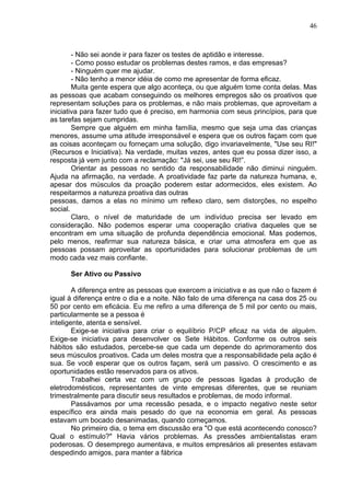 46
- Não sei aonde ir para fazer os testes de aptidão e interesse.
- Como posso estudar os problemas destes ramos, e das empresas?
- Ninguém quer me ajudar.
- Não tenho a menor idéia de como me apresentar de forma eficaz.
Muita gente espera que algo aconteça, ou que alguém tome conta delas. Mas
as pessoas que acabam conseguindo os melhores empregos são os proativos que
representam soluções para os problemas, e não mais problemas, que aproveitam a
iniciativa para fazer tudo que é preciso, em harmonia com seus princípios, para que
as tarefas sejam cumpridas.
Sempre que alguém em minha família, mesmo que seja uma das crianças
menores, assume uma atitude irresponsável e espera que os outros façam com que
as coisas aconteçam ou forneçam uma solução, digo invariavelmente, "Use seu RI!"
(Recursos e Iniciativa). Na verdade, muitas vezes, antes que eu possa dizer isso, a
resposta já vem junto com a reclamação: "Já sei, use seu RI!”.
Orientar as pessoas no sentido da responsabilidade não diminui ninguém.
Ajuda na afirmação, na verdade. A proatividade faz parte da natureza humana, e,
apesar dos músculos da proação poderem estar adormecidos, eles existem. Ao
respeitarmos a natureza proativa das outras
pessoas, damos a elas no mínimo um reflexo claro, sem distorções, no espelho
social.
Claro, o nível de maturidade de um indivíduo precisa ser levado em
consideração. Não podemos esperar uma cooperação criativa daqueles que se
encontram em uma situação de profunda dependência emocional. Mas podemos,
pelo menos, reafirmar sua natureza básica, e criar uma atmosfera em que as
pessoas possam aproveitar as oportunidades para solucionar problemas de um
modo cada vez mais confiante.
Ser Ativo ou Passivo
A diferença entre as pessoas que exercem a iniciativa e as que não o fazem é
igual à diferença entre o dia e a noite. Não falo de uma diferença na casa dos 25 ou
50 por cento em eficácia. Eu me refiro a uma diferença de 5 mil por cento ou mais,
particularmente se a pessoa é
inteligente, atenta e sensível.
Exige-se iniciativa para criar o equilíbrio P/CP eficaz na vida de alguém.
Exige-se iniciativa para desenvolver os Sete Hábitos. Conforme os outros seis
hábitos são estudados, percebe-se que cada um depende do aprimoramento dos
seus músculos proativos. Cada um deles mostra que a responsabilidade pela ação é
sua. Se você esperar que os outros façam, será um passivo. O crescimento e as
oportunidades estão reservados para os ativos.
Trabalhei certa vez com um grupo de pessoas ligadas à produção de
eletrodomésticos, representantes de vinte empresas diferentes, que se reuniam
trimestralmente para discutir seus resultados e problemas, de modo informal.
Passávamos por uma recessão pesada, e o impacto negativo neste setor
específico era ainda mais pesado do que na economia em geral. As pessoas
estavam um bocado desanimadas, quando começamos.
No primeiro dia, o tema em discussão era "O que está acontecendo conosco?
Qual o estímulo?" Havia vários problemas. As pressões ambientalistas eram
poderosas. O desemprego aumentava, e muitos empresários ali presentes estavam
despedindo amigos, para manter a fábrica
 