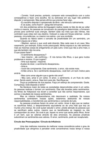 49
- Correto. Você precisa, portanto, comparar esta conseqüência com a outra
conseqüência e fazer uma escolha. Se eu estivesse em seu lugar não preferiria
disputar o campeonato. Mas jamais afirme que precisa fazer algo.
- Eu escolho disputar o campeonato de tênis - ele retrucou calmamente.
- E as aulas, como ficam? - perguntei brincando.
Um dos problemas sérios da linguagem reativa reside no fato de ela se voltar
contra si mesma. As pessoas se convencem do paradigma determinista, e fornecem
provas para confirmar suas crenças. Sentem cada vez mais que são vítimas, não
controlam suas vidas nem seu destino. Colocam a culpa em forças externas - outras
pessoas, circunstâncias, ou mesmo nos astros - por sua condição.
Quando eu falava sobre o conceito de proatividade em um seminário, um
homem ergueu-se e falou:
- Stephen, aprovo o que você está dizendo. Mas cada caso é um caso. Meu
casamento, por exemplo. Estou muito preocupado. Minha esposa e eu não sentimos
mais as mesmas coisas de antigamente um pelo outro. Creio que não a amo mais, e
que ela também não me ama.
O que posso fazer?
- O sentimento desapareceu?
- Isso mesmo - ele confirmou. - E nós temos três filhos, o que gera muitos
problemas e receios. O que sugere?
- Ame sua esposa - respondi.
-Acabei de dizer, o sentimento desapareceu.
- Ame-a.
- Você não compreende. Este sentimento, o amor, não existe mais.
- Então ame-a. Se o sentimento desapareceu, você tem um bom motivo para
amá-la.
- Mas como amar alguém que a gente não ama?
- Meu caro, amar é um verbo. O amor, o sentimento, é um fruto do verbo
amar. Sendo assim, ame-a. Seja bom para ela. Sacrifique-se.
Ouça os problemas de sua esposa. Faça um esforço de compreensão. Goste.
Compareça. Está disposto a tanto?
Na literatura maior de todas as sociedades desenvolvidas amar é um verbo.
As pessoas reativas o tornam um sentimento. Elas são levadas pelos sentimentos.
Os filmes de Hollywood nos levam a acreditar que não somos responsáveis, que
somos o resultado de nossos sentimentos.
Mas os roteiros hollywoodianos não descrevem a realidade. Se nossos
sentimentos controlarem nossas ações, estaremos abdicando de nossas
responsabilidades, e transferindo aos sentimentos o comando de tudo.
As pessoas proativas fazem do amar um verbo. Amar é algo que se realiza:
os sacrifícios feitos, o desprendimento equivalente ao de uma mãe que traz ao
mundo uma criança. Se você quiser estudar o amor, preste atenção às pessoas que
se sacrificam pelos outros, mesmo que os beneficiados as magoem ou não
correspondam ao amor. Se você é pai, repare no amor que sente pelos filhos. Amar
é um bem, que se valoriza através de atos amorosos. As pessoas proativas
subordinam os sentimentos aos valores. O amor, sentimento, pode ser recapturado.
Círculo das Preocupações / Círculo da Influência
Uma das melhores maneiras de melhorar nossa consciência sobre o grau de
proatividade que atingimos é perceber onde concentramos nosso tempo e nossa
 