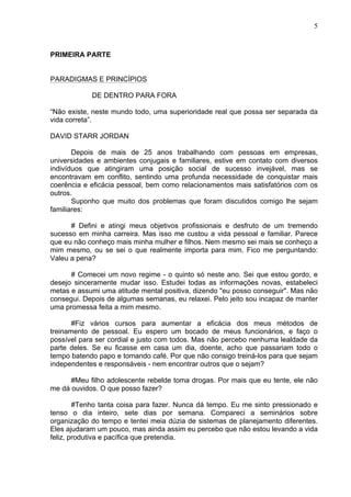 5
PRIMEIRA PARTE
PARADIGMAS E PRINCÍPIOS
DE DENTRO PARA FORA
“Não existe, neste mundo todo, uma superioridade real que possa ser separada da
vida correta”.
DAVID STARR JORDAN
Depois de mais de 25 anos trabalhando com pessoas em empresas,
universidades e ambientes conjugais e familiares, estive em contato com diversos
indivíduos que atingiram uma posição social de sucesso invejável, mas se
encontravam em conflito, sentindo uma profunda necessidade de conquistar mais
coerência e eficácia pessoal, bem como relacionamentos mais satisfatórios com os
outros.
Suponho que muito dos problemas que foram discutidos comigo lhe sejam
familiares:
# Defini e atingi meus objetivos profissionais e desfruto de um tremendo
sucesso em minha carreira. Mas isso me custou a vida pessoal e familiar. Parece
que eu não conheço mais minha mulher e filhos. Nem mesmo sei mais se conheço a
mim mesmo, ou se sei o que realmente importa para mim. Fico me perguntando:
Valeu a pena?
# Comecei um novo regime - o quinto só neste ano. Sei que estou gordo, e
desejo sinceramente mudar isso. Estudei todas as informações novas, estabeleci
metas e assumi uma atitude mental positiva, dizendo "eu posso conseguir". Mas não
consegui. Depois de algumas semanas, eu relaxei. Pelo jeito sou incapaz de manter
uma promessa feita a mim mesmo.
#Fiz vários cursos para aumentar a eficácia dos meus métodos de
treinamento de pessoal. Eu espero um bocado de meus funcionários, e faço o
possível para ser cordial e justo com todos. Mas não percebo nenhuma lealdade da
parte deles. Se eu ficasse em casa um dia, doente, acho que passariam todo o
tempo batendo papo e tomando café. Por que não consigo treiná-los para que sejam
independentes e responsáveis - nem encontrar outros que o sejam?
#Meu filho adolescente rebelde toma drogas. Por mais que eu tente, ele não
me dá ouvidos. O que posso fazer?
#Tenho tanta coisa para fazer. Nunca dá tempo. Eu me sinto pressionado e
tenso o dia inteiro, sete dias por semana. Compareci a seminários sobre
organização do tempo e tentei meia dúzia de sistemas de planejamento diferentes.
Eles ajudaram um pouco, mas ainda assim eu percebo que não estou levando a vida
feliz, produtiva e pacífica que pretendia.
 